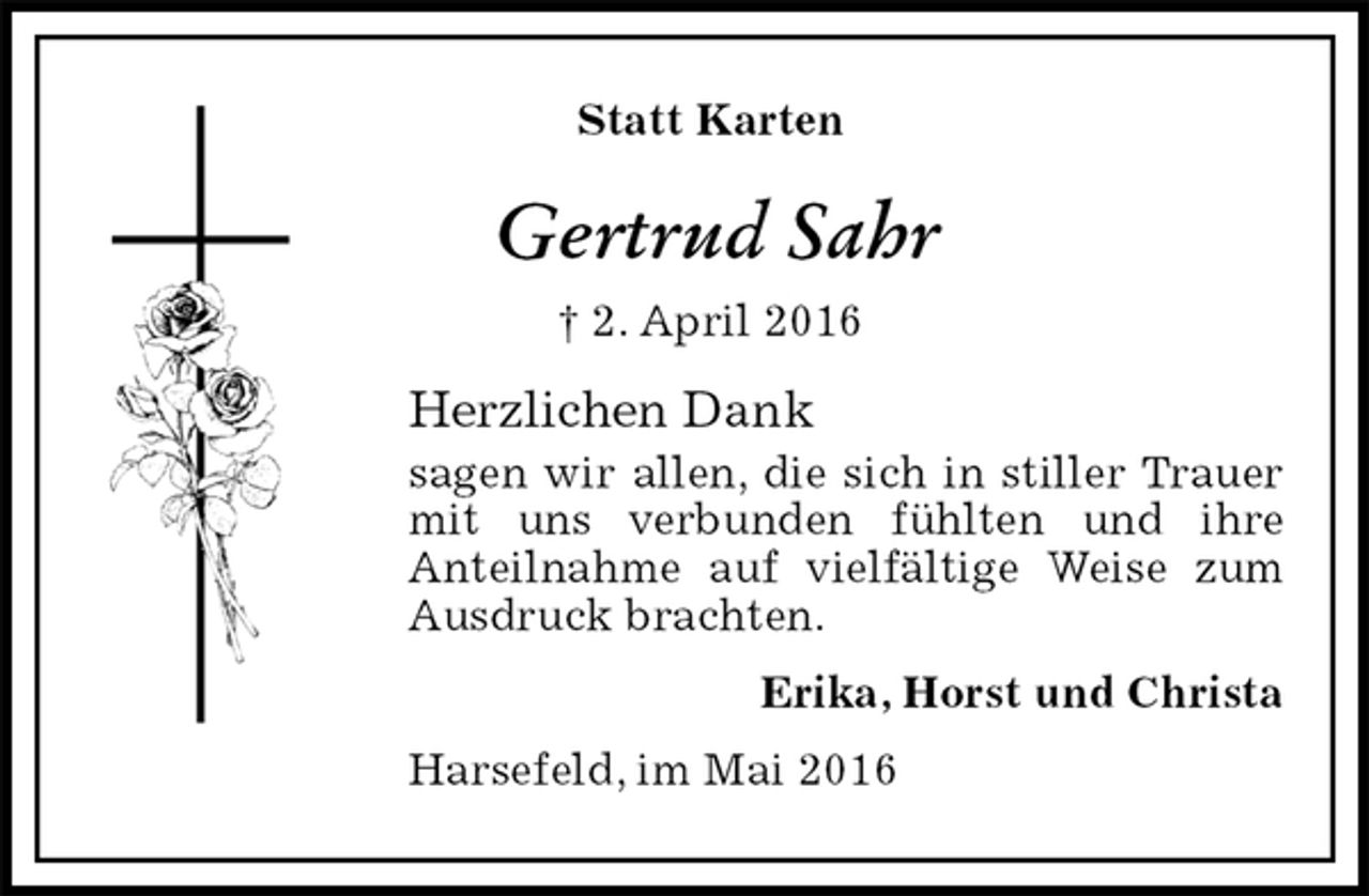 <p>Statt Karten<br />Gertrud Sahr<br />† 2. April 2016<br />Herzlichen Dank<br />sagen wir allen, die sich in stiller Trauer mit uns verbunden fühlten und ihre<br />Anteilnahme auf vielfältige Weise zum Ausdruck brachten.<br />Erika, Horst und Christa<br />Harsefeld, im Mai 2016</p>