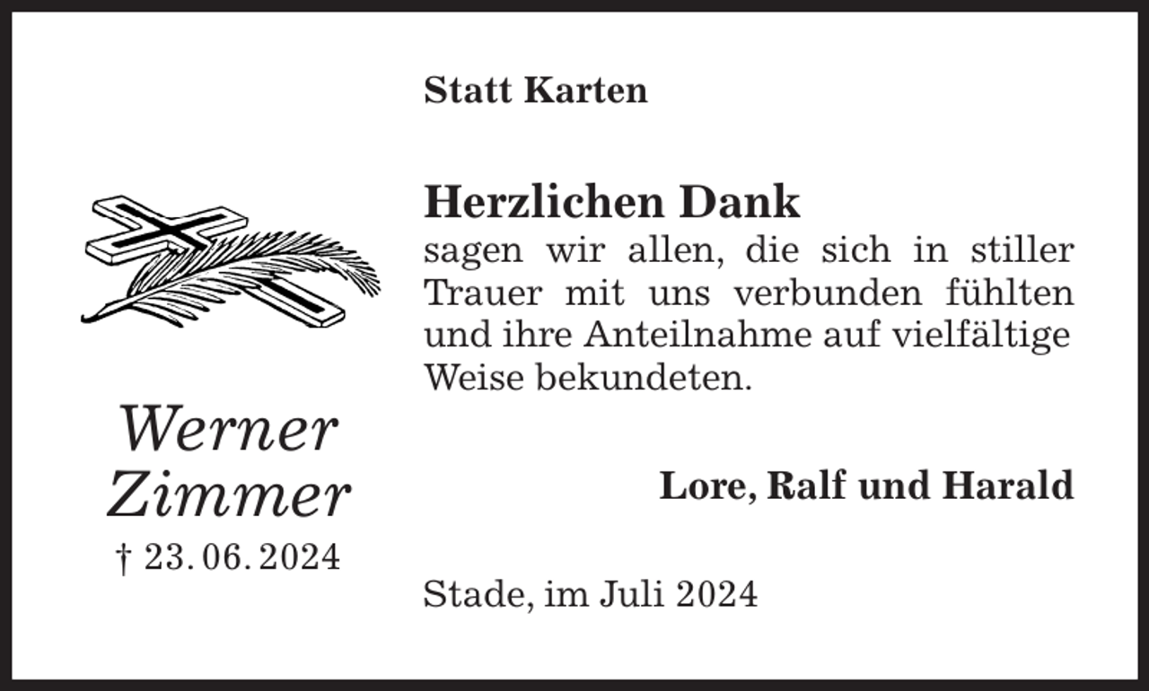 <p>Statt Karten<br />Herzlichen Dank<br />sagen wir allen, die sich in stiller Trauer mit uns verbunden fühlten<br />und ihre Anteilnahme auf vielfältige<br />Weise bekundeten.<br />Lore, Ralf und Harald<br />Stade, im Juli 2024<br />Werner<br />Zimmer<br />† 23. 06. 2024</p>