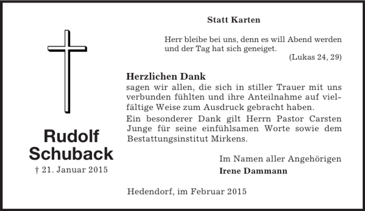 <p>Rudolf<br />Schuback<br />† 21. Januar 2015<br />Statt Karten<br />Herr bleibe bei uns, denn es will Abend werden<br />und der Tag hat sich geneiget.<br />(Lukas 24, 29)<br />Herzlichen Dank<br />sagen wir allen, die sich in stiller Trauer mit uns verbunden fühlten und ihre Anteilnahme auf vielfältige Weise zum Ausdruck gebracht haben.<br />Ein besonderer Dank gilt Herrn Pastor Carsten Junge für seine einfühlsamen Worte sowie dem Bestattungsinstitut Mirkens.<br />Im Namen aller Angehörigen<br />Irene Dammann<br />Hedendorf, im Februar 2015</p>