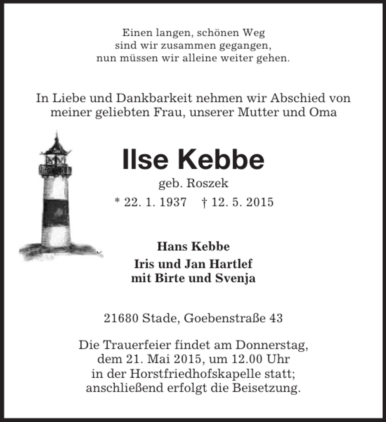 <p>Einen langen, schönen Weg<br />sind wir zusammen gegangen,<br />nun müssen wir alleine weiter gehen.<br />In Liebe und Dankbarkeit nehmen wir Abschied von<br />meiner geliebten Frau, unserer Mutter und Oma<br />Ilse Kebbe<br />geb. Roszek<br />* 22. 1. 1937 † 12. 5. 2015<br />Hans Kebbe<br />Iris und Jan Hartlef<br />mit Birte und Svenja<br />21680 Stade, Goebenstraße 43</p><p>Die Trauerfeier findet am Donnerstag,<br />dem 21. Mai 2015, um 12.00 Uhr<br />in der Horstfriedhofskapelle statt;<br />anschließend erfolgt die Beisetzung.</p>