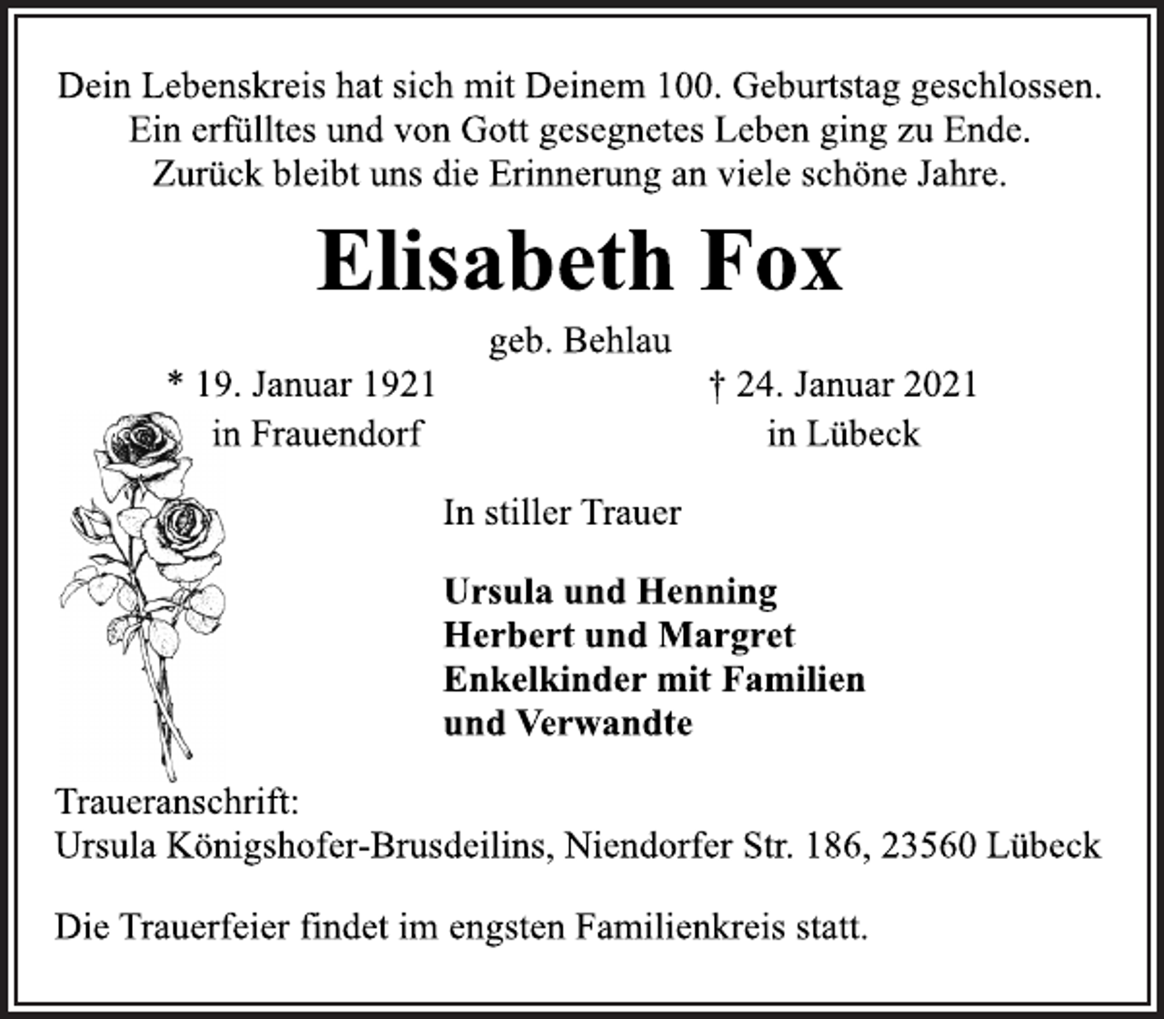 <p>Dein Lebenskreis hat sich mit Deinem 100. Geburtstag geschlossen.<br />Ein erfülltes und von Gott gesegnetes Leben ging zu Ende.<br />Zurück bleibt uns die Erinnerung an viele schöne Jahre.<br />Elisabeth Fox<br />geb. Behlau<br />* 19. Januar 1921 in Frauendorf<br />† 24. Januar 2021 in Lübeck<br />In stiller Trauer</p>
<p>Ursula und Henning<br />Herbert und Margret<br />Enkelkinder mit Familien<br />und Verwandte<br />Traueranschrift:<br />Ursula Königshofer-Brusdeilins, Niendorfer Str. 186, 23560 Lübeck<br />Die Trauerfeier findet im engsten Familienkreis statt.</p>