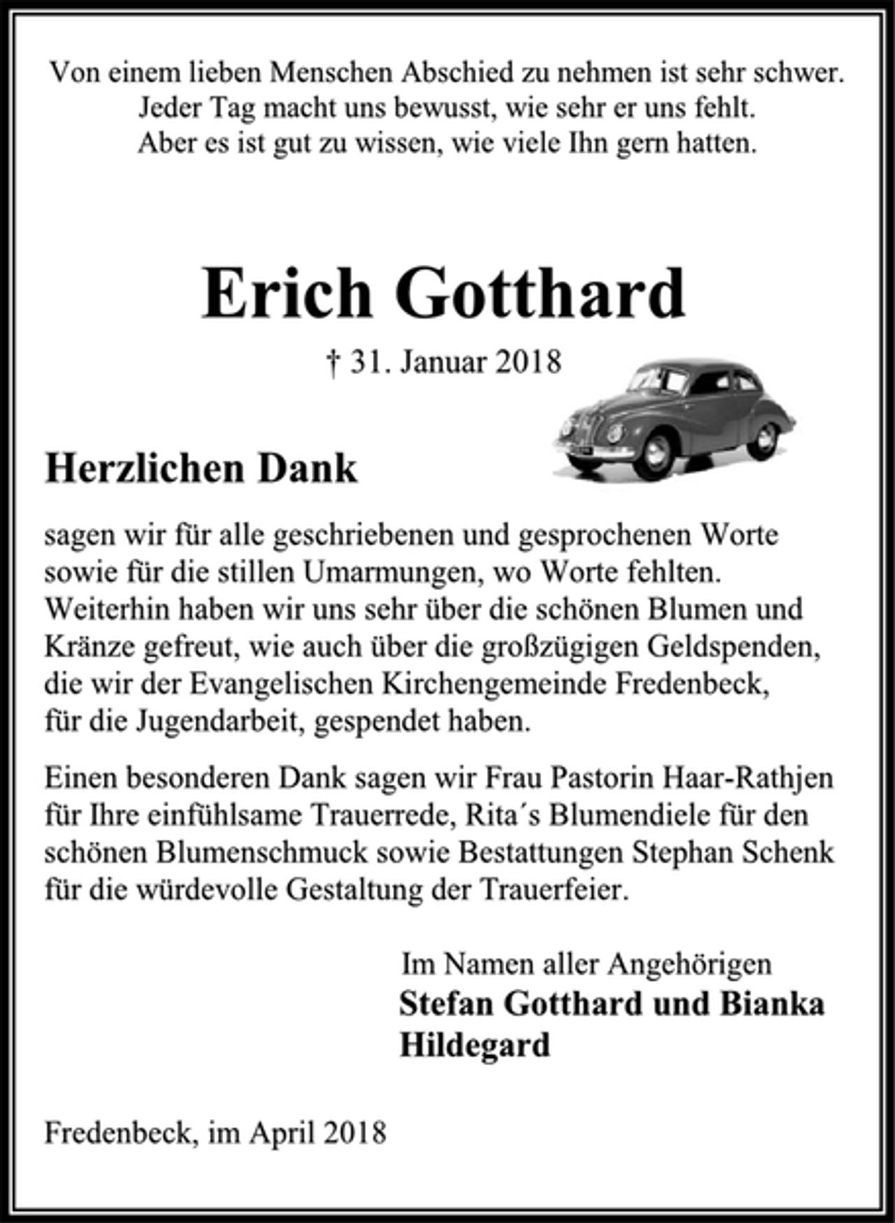 <p>Von einem lieben Menschen Abschied zu nehmen ist sehr schwer.<br />Jeder Tag macht uns bewusst, wie sehr er uns fehlt.<br />Aber es ist gut zu wissen, wie viele Ihn gern hatten.<br />Erich Gotthard<br />† 31. Januar 2018<br />Herzlichen Dank<br />sagen wir für alle geschriebenen und gesprochenen Worte<br />sowie für die stillen Umarmungen, wo Worte fehlten.<br />Weiterhin haben wir uns sehr über die schönen Blumen und<br />Kränze gefreut, wie auch über die großzügigen Geldspenden,<br />die wir der Evangelischen Kirchengemeinde Fredenbeck,<br />für die Jugendarbeit, gespendet haben.<br />Einen besonderen Dank sagen wir Frau Pastorin Haar-Rathjen<br />für Ihre einfühlsame Trauerrede, Rita´s Blumendiele für den<br />schönen Blumenschmuck sowie Bestattungen Stephan Schenk<br />für die würdevolle Gestaltung der Trauerfeier.<br />Im Namen aller Angehörigen<br />Stefan Gotthard und Bianka<br />Hildegard<br />Fredenbeck, im April 2018</p>