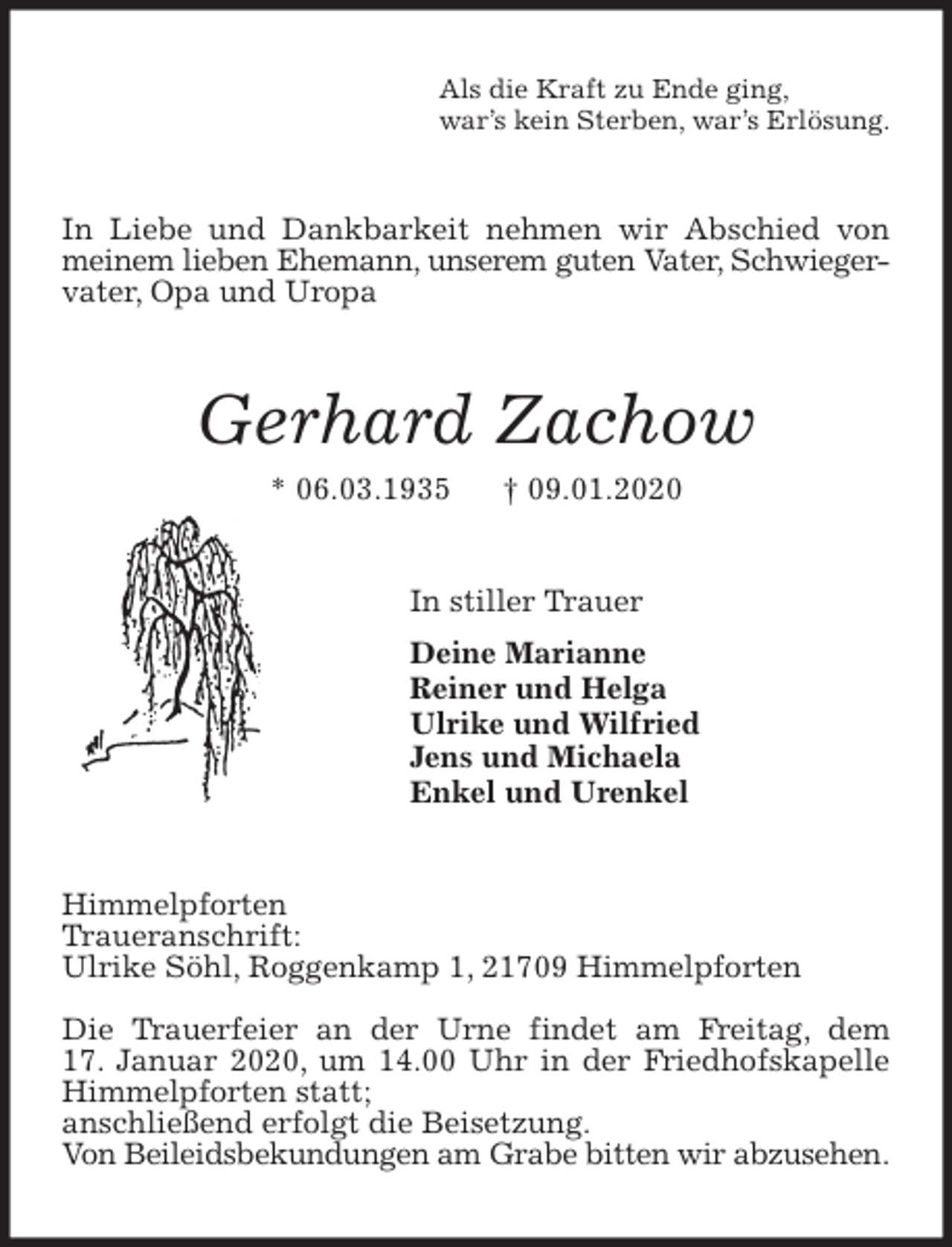 <p>Als die Kraft zu Ende ging,<br />war’s kein Sterben, war’s Erlösung.<br />In Liebe und Dankbarkeit nehmen wir Abschied von meinem lieben Ehemann, unserem guten Vater, Schwieger-<br />vater, Opa und Uropa<br />Gerhard Zachow<br />* 06.03.1935 † 09.01.2020<br />In stiller Trauer<br />Deine Marianne<br />Reiner und Helga<br />Ulrike und Wilfried<br />Jens und Michaela<br />Enkel und Urenkel<br />Himmelpforten<br />Traueranschrift:<br />Ulrike Söhl, Roggenkamp 1, 21709 Himmelpforten</p>
<p>Die Trauerfeier an der Urne findet am Freitag, dem<br />17. Januar 2020, um 14.00 Uhr in der Friedhofskapelle Himmelpforten statt;<br />anschließend erfolgt die Beisetzung.<br />Von Beileidsbekundungen am Grabe bitten wir abzusehen.</p>