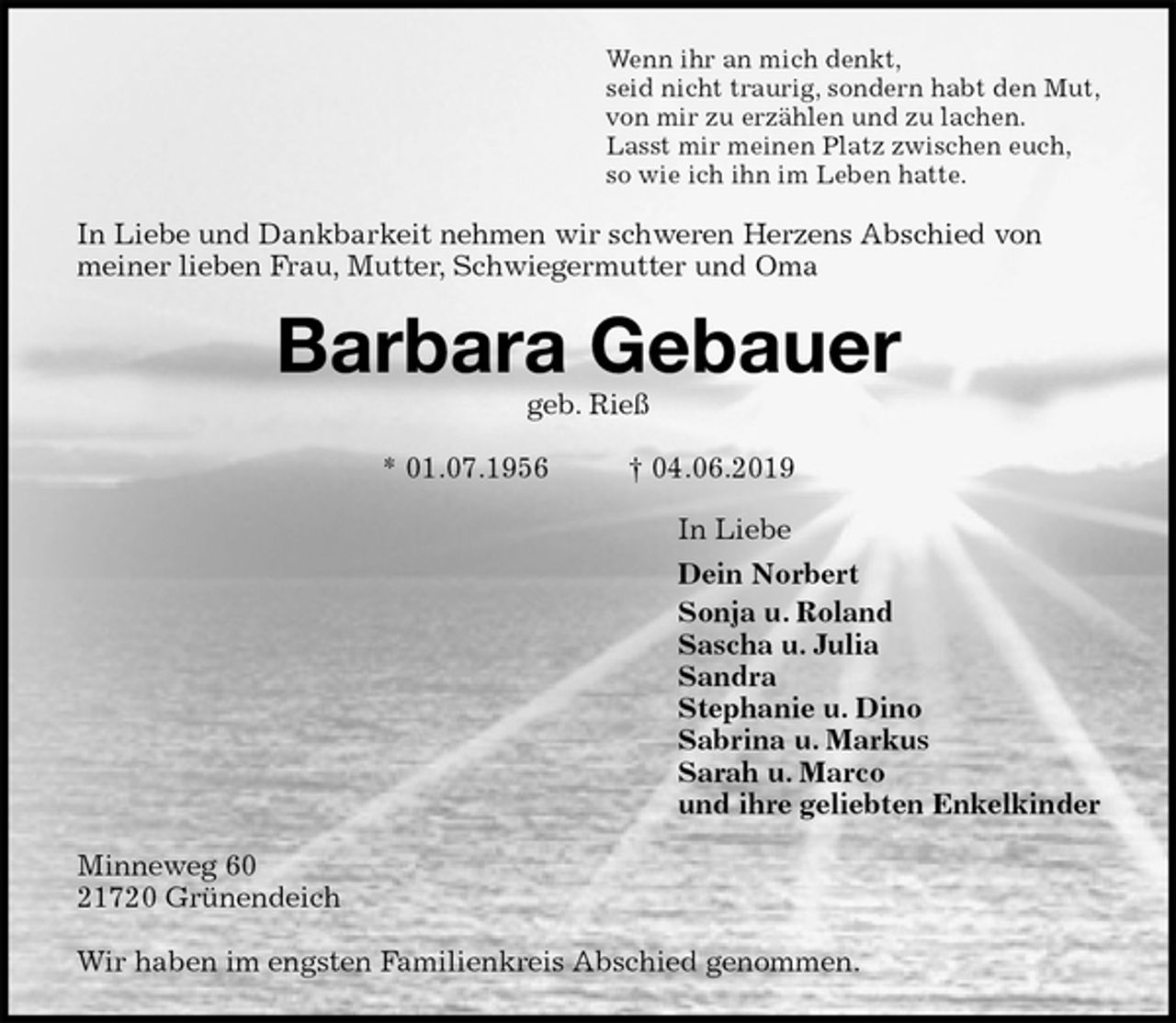 <p>Wenn ihr an mich denkt,<br />seid nicht traurig, sondern habt den Mut,<br />von mir zu erzählen und zu lachen.<br />Lasst mir meinen Platz zwischen euch,<br />so wie ich ihn im Leben hatte.<br />In Liebe und Dankbarkeit nehmen wir schweren Herzens Abschied von meiner lieben Frau, Mutter, Schwiegermutter und Oma<br />Barbara Gebauer<br />geb. Rieß</p><p>* 01.07.1956 † 04.06.2019<br />In Liebe<br />Dein Norbert<br />Sonja u. Roland<br />Sascha u. Julia<br />Sandra<br />Stephanie u. Dino<br />Sabrina u. Markus<br />Sarah u. Marco<br />und ihre geliebten Enkelkinder<br />Minneweg 60<br />21720 Grünendeich</p><p>Wir haben im engsten Familienkreis Abschied genommen.</p>