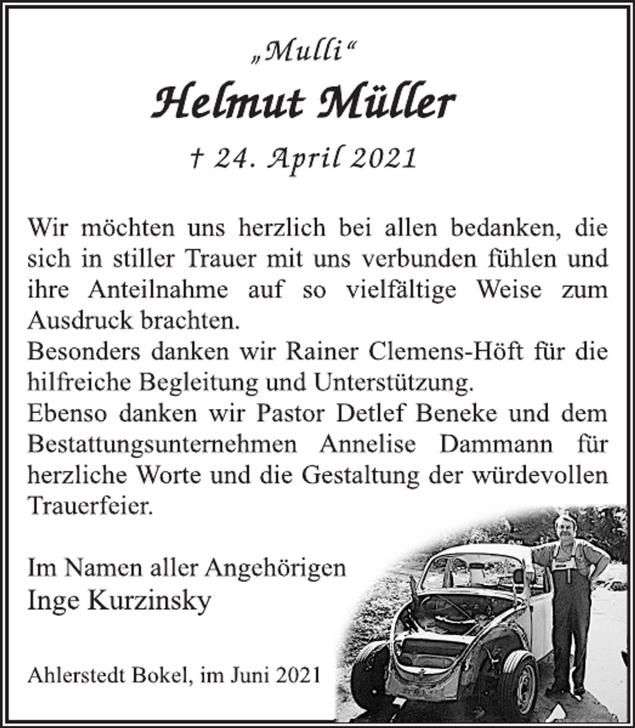 <p>„Mulli“<br />Helmut Müller<br />† 24. April 2021<br />Wir möchten uns herzlich bei allen bedanken, die<br />sich in stiller Trauer mit uns verbunden fühlen und<br />ihre Anteilnahme auf so vielfältige Weise zum<br />Ausdruck brachten.<br />Besonders danken wir Rainer Clemens-Höft für die<br />hilfreiche Begleitung und Unterstützung.<br />Ebenso danken wir Pastor Detlef Beneke und dem<br />Bestattungsunternehmen Annelise Dammann für<br />herzliche Worte und die Gestaltung der würdevollen<br />Trauerfeier.<br />Im Namen aller Angehörigen<br />Inge Kurzinsky<br />Ahlerstedt Bokel, im Juni 2021</p>