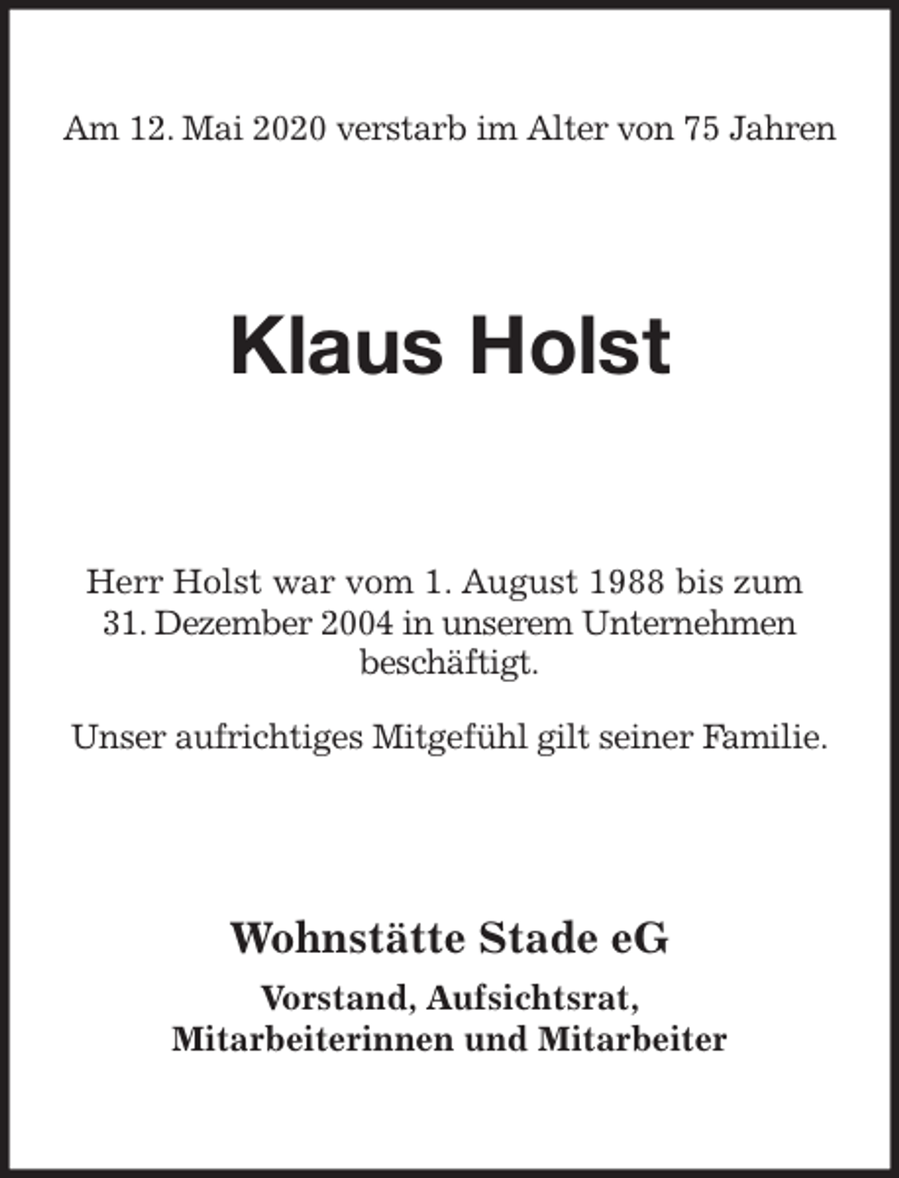 <p>Am 12. Mai 2020 verstarb im Alter von 75 Jahren<br />Klaus Holst<br />Herr Holst war vom 1. August 1988 bis zum<br />31. Dezember 2004 in unserem Unternehmen<br />beschäftigt.</p>
<p>Unser aufrichtiges Mitgefühl gilt seiner Familie.<br />Wohnstätte Stade eG</p>
<p>Vorstand, Aufsichtsrat,<br />Mitarbeiterinnen und Mitarbeiter</p>