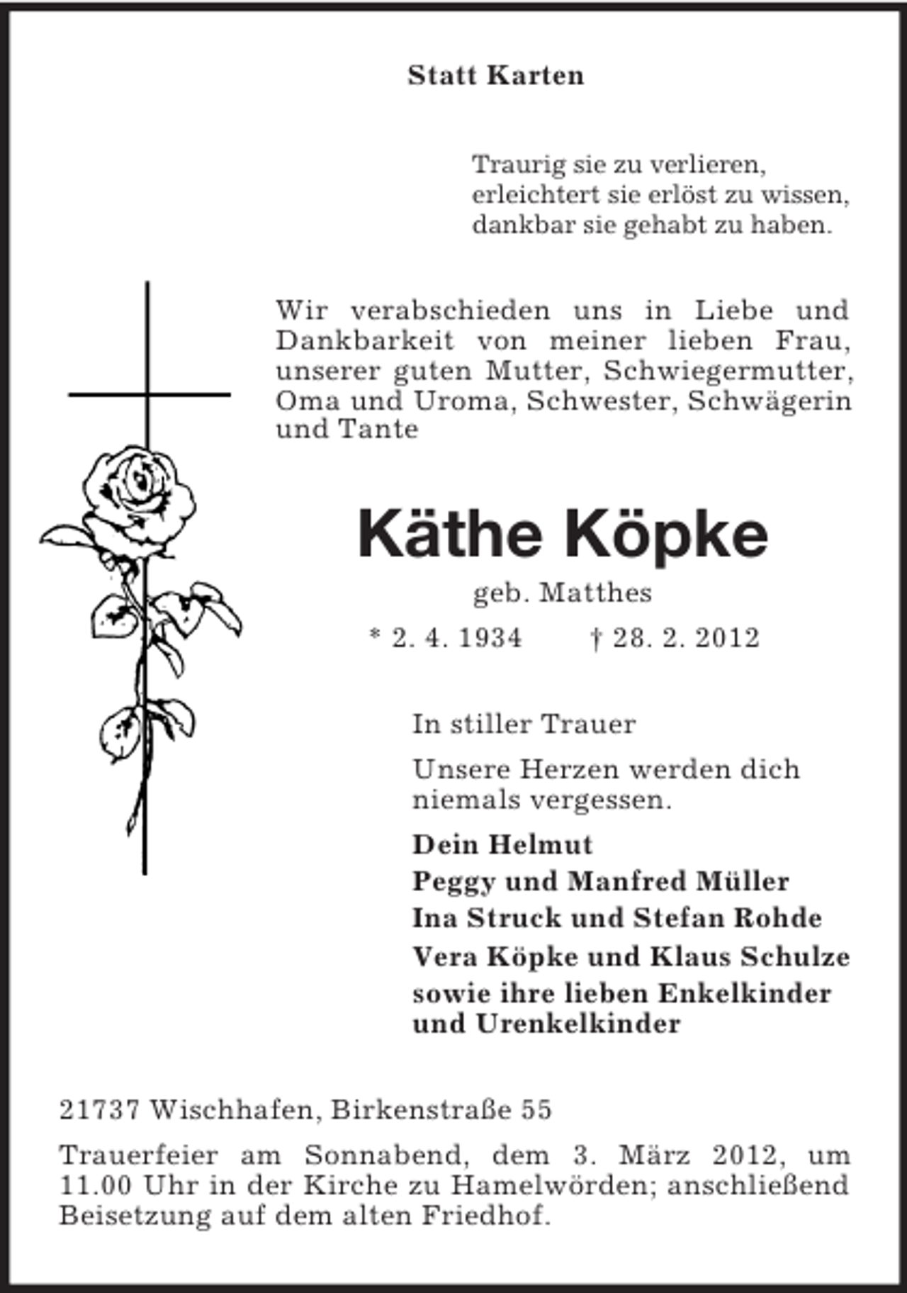 <p>Statt Karten<br />Traurig sie zu verlieren,<br />erleichtert sie erlöst zu wissen,<br />dankbar sie gehabt zu haben.</p><p>Wir verabschieden uns in Liebe und<br />Dankbarkeit von meiner lieben Frau,<br />unserer guten Mutter, Schwiegermutter,<br />Oma und Uroma, Schwester, Schwägerin<br />und Tante</p><p>Käthe Köpke<br />geb. Matthes<br />* 2. 4. 1934</p><p>† 28. 2. 2012</p><p>In stiller Trauer<br />Unsere Herzen werden dich<br />niemals vergessen.<br />Dein Helmut<br />Peggy und Manfred Müller<br />Ina Struck und Stefan Rohde<br />Vera Köpke und Klaus Schulze<br />sowie ihre lieben Enkelkinder<br />und Urenkelkinder<br />21737 Wischhafen, Birkenstraße 55<br />Trauerfeier am Sonnabend, dem 3. März 2012, um<br />11.00 Uhr in der Kirche zu Hamelwörden; anschließend<br />Beisetzung auf dem alten Friedhof.</p>