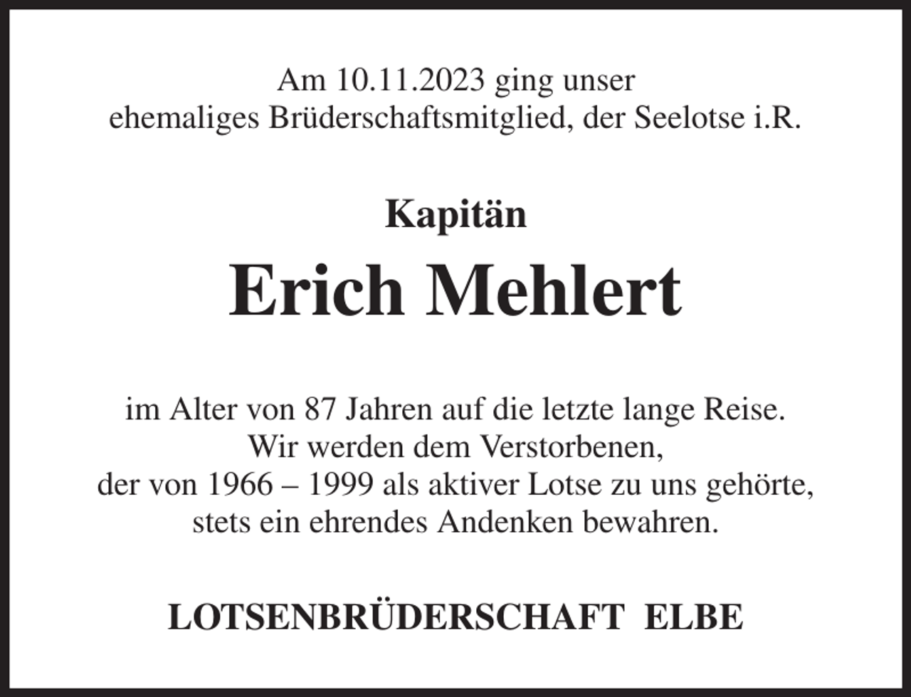 <p>Am 10.11.2023 ging unser<br />ehemaliges Brüderschaftsmitglied, der Seelotse i.R.<br />Kapitän<br />Erich Mehlert<br />im Alter von 87 Jahren auf die letzte lange Reise.<br />Wir werden dem Verstorbenen,<br />der von 1966 - 1999 als aktiver Lotse zu uns gehörte,<br />stets ein ehrendes Andenken bewahren.<br />LOTSENBRÜDERSCHAFT ELBE</p>