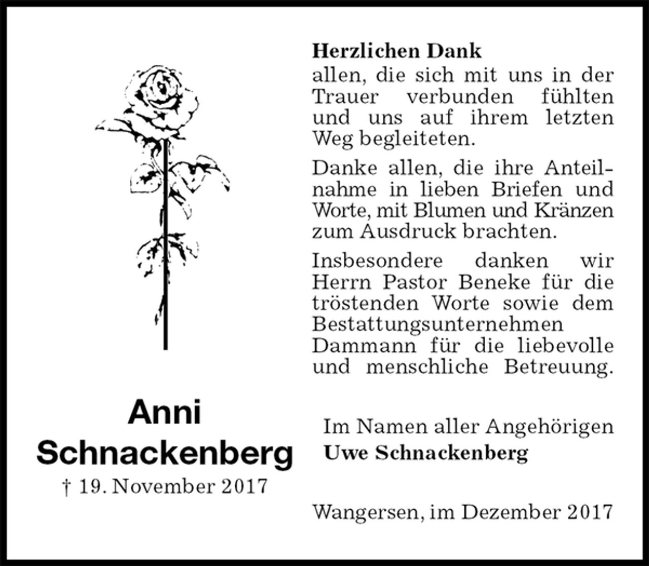 <p>Herzlichen Dank<br />allen, die sich mit uns in der Trauer verbunden fühlten und uns auf ihrem letzten Weg begleiteten.<br />Danke allen, die ihre Anteilnahme in lieben Briefen und Worte, mit Blumen und Kränzen<br />zum Ausdruck brachten.<br />Insbesondere danken wir Herrn Pastor Beneke für die tröstenden Worte sowie dem Bestattungsunternehmen<br />Dammann für die liebevolle und menschliche Betreuung.<br />Im Namen aller Angehörigen<br />Uwe Schnackenberg<br />Wangersen, im Dezember 2017<br />Anni<br />Schnackenberg<br />† 19. November 2017</p>