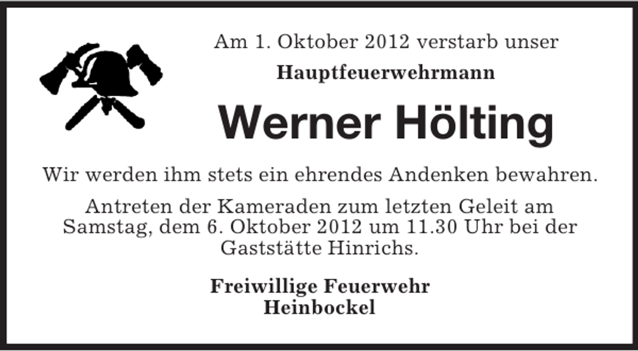 <p>Am 1. Oktober 2012 verstarb unser<br />Hauptfeuerwehrmann</p><p>Werner Hölting<br />Wir werden ihm stets ein ehrendes Andenken bewahren.<br />Antreten der Kameraden zum letzten Geleit am<br />Samstag, dem 6. Oktober 2012 um 11.30 Uhr bei der<br />Gaststätte Hinrichs.<br />Freiwillige Feuerwehr<br />Heinbockel</p>