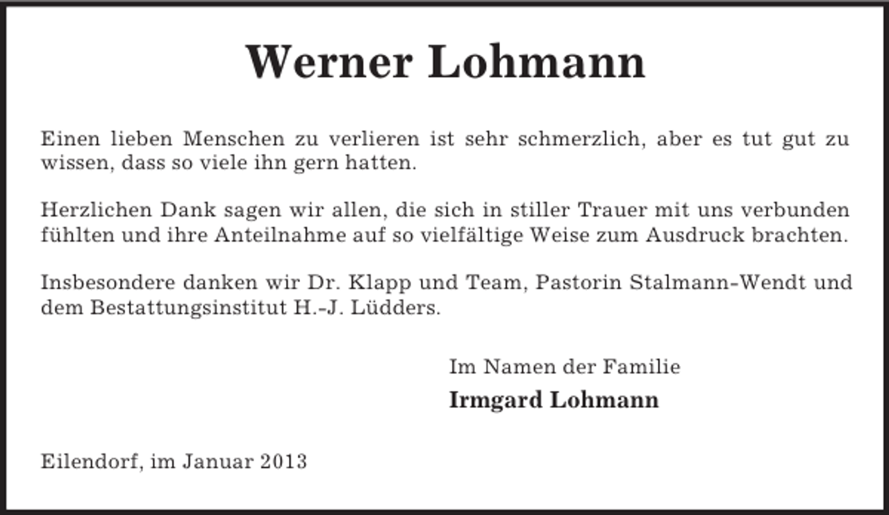 <p>Werner Lohmann<br />Einen lieben Menschen zu verlieren ist sehr schmerzlich, aber es tut gut zu<br />wissen, dass so viele ihn gern hatten.</p><p>Herzlichen Dank sagen wir allen, die sich in stiller Trauer mit uns verbunden<br />fühlten und ihre Anteilnahme auf so vielfältige Weise zum Ausdruck brachten.</p><p>Insbesondere danken wir Dr. Klapp und Team, Pastorin Stalmann-Wendt und<br />dem Bestattungsinstitut H.-J. Lüdders.<br />Im Namen der Familie<br />Irmgard Lohmann<br />Eilendorf, im Januar 2013</p>