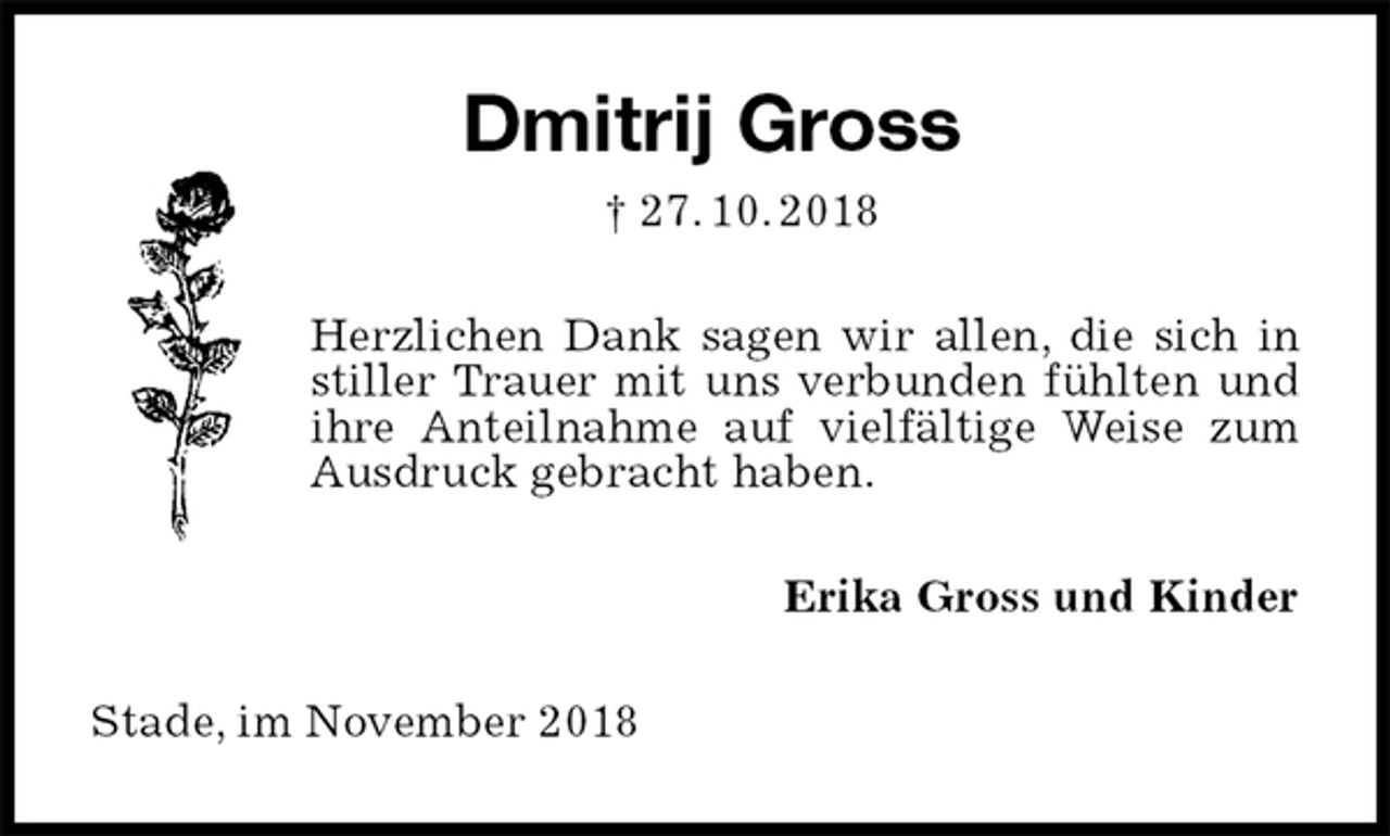 <p>Dmitrij Gross<br />† 27. 10. 2018<br />Herzlichen Dank sagen wir allen, die sich in stiller Trauer mit uns verbunden fühlten und ihre Anteilnahme auf vielfältige Weise zum Ausdruck gebracht haben.<br />Erika Gross und Kinder<br />Stade, im November 2018</p>
