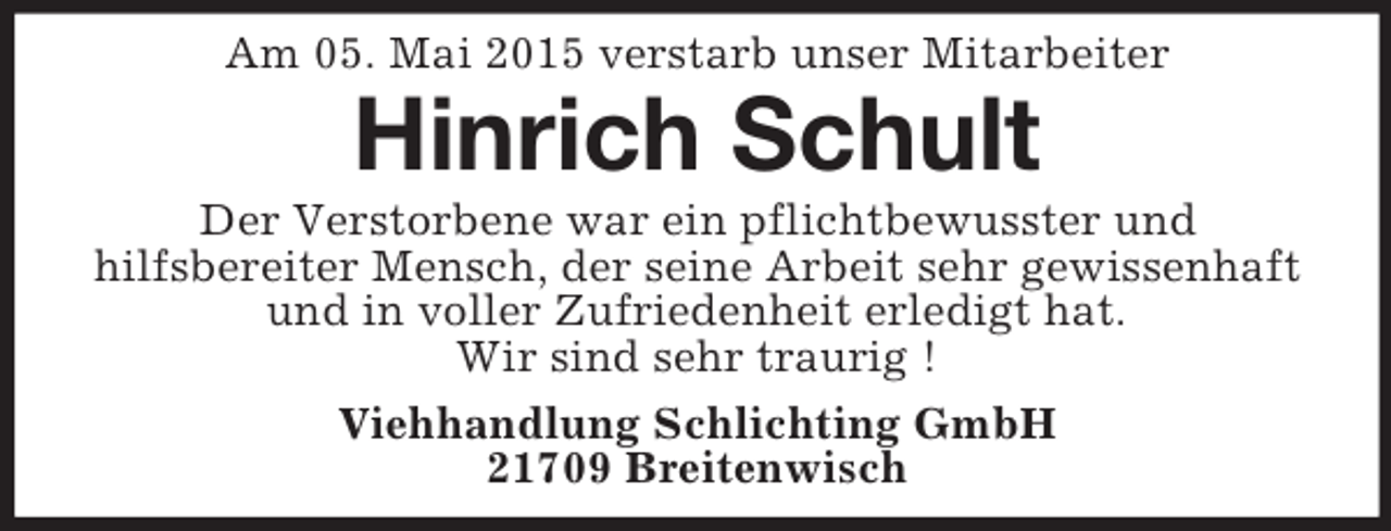 <p>Am 05. Mai 2015 verstarb unser Mitarbeiter<br />Hinrich Schult<br />Der Verstorbene war ein pflichtbewusster und<br />hilfsbereiter Mensch, der seine Arbeit sehr gewissenhaft und in voller Zufriedenheit erledigt hat.<br />Wir sind sehr traurig !<br />Viehhandlung Schlichting GmbH<br />21709 Breitenwisch</p>