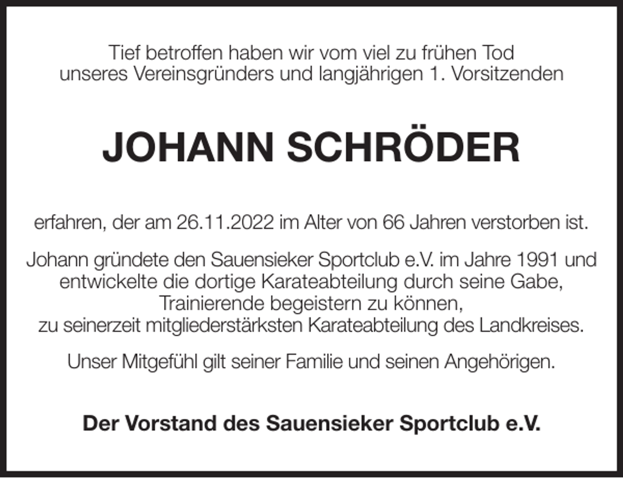 <p>Tief betroffen haben wir vom viel zu frühen Tod<br />unseres Vereinsgründers und langjährigen 1. Vorsitzenden<br />JOHANN SCHRÖDER<br />erfahren, der am 26.11.2022 im Alter von 66 Jahren verstorben ist.<br />Johann gründete den Sauensieker Sportclub e.V. im Jahre 1991 und entwickelte die dortige Karateabteilung durch seine Gabe,<br />Trainierende begeistern zu können,<br />zu seinerzeit mitgliederstärksten Karateabteilung des Landkreises.<br />Unser Mitgefühl gilt seiner Familie und seinen Angehörigen.<br />Der Vorstand des Sauensieker Sportclub e.V.</p>