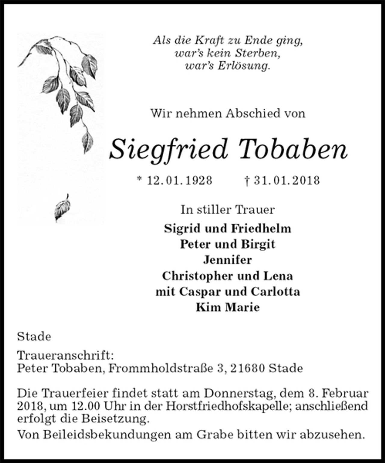 <p>Als die Kraft zu Ende ging,<br />war’s kein Sterben,<br />war’s Erlösung.<br />Wir nehmen Abschied von<br />Siegfried Tobaben<br />* 12. 01. 1928 † 31. 01. 2018<br />In stiller Trauer<br />Sigrid und Friedhelm<br />Peter und Birgit<br />Jennifer<br />Christopher und Lena<br />mit Caspar und Carlotta<br />Kim Marie<br />Stade<br />Traueranschrift:<br />Peter Tobaben, Frommholdstraße 3, 21680 Stade</p><p>Die Trauerfeier findet statt am Donnerstag, dem 8. Februar 2018, um 12.00 Uhr in der Horstfriedhofskapelle; anschließend<br />erfolgt die Beisetzung.<br />Von Beileidsbekundungen am Grabe bitten wir abzusehen.</p>