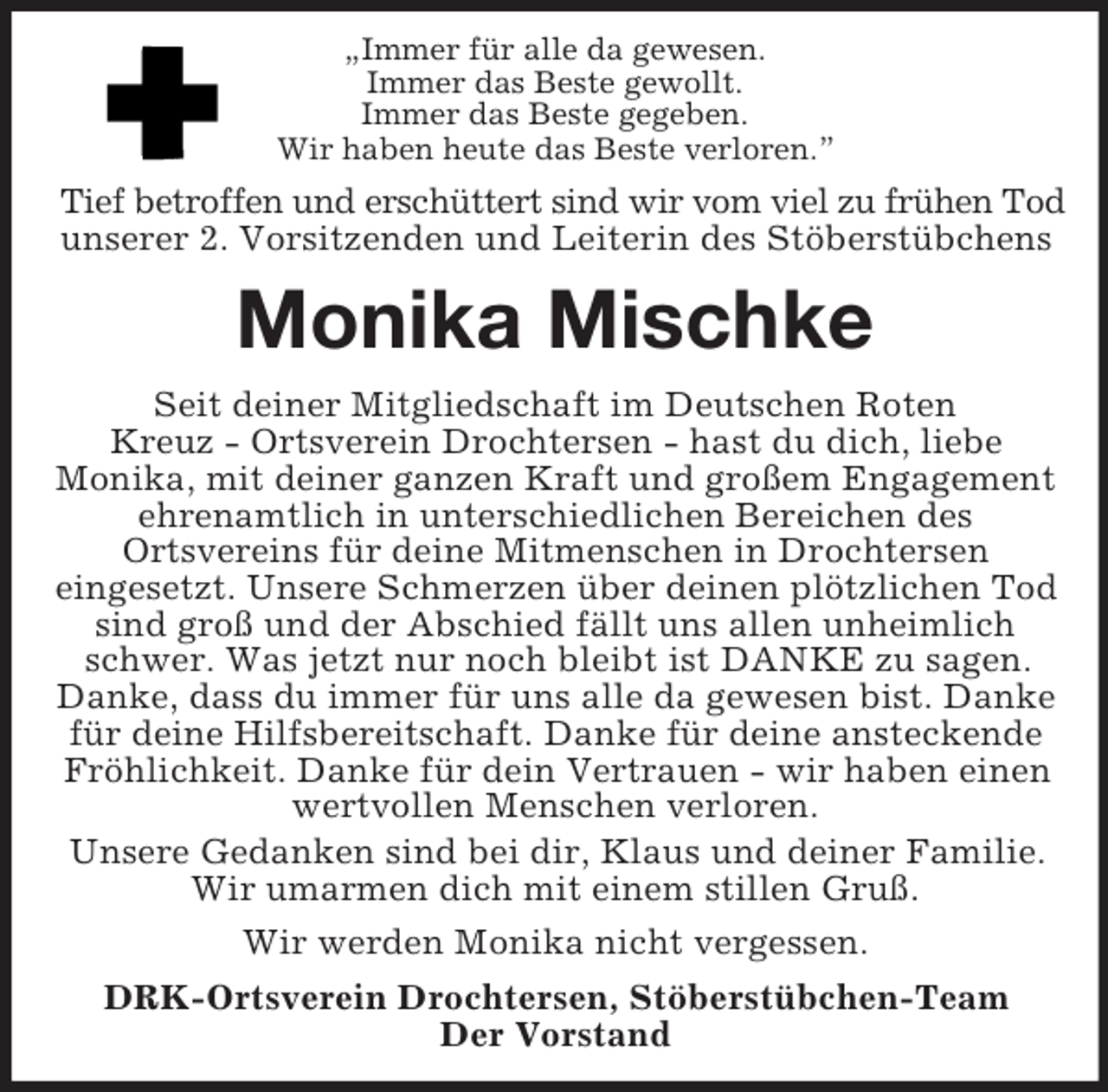 <p>„Immer für alle da gewesen.<br />Immer das Beste gewollt.<br />Immer das Beste gegeben.<br />Wir haben heute das Beste verloren.”<br />Tief betroffen und erschüttert sind wir vom viel zu frühen Tod<br />unserer 2. Vorsitzenden und Leiterin des Stöberstübchens<br />Monika Mischke<br />Seit deiner Mitgliedschaft im Deutschen Roten<br />Kreuz - Ortsverein Drochtersen - hast du dich, liebe<br />Monika, mit deiner ganzen Kraft und großem Engagement ehrenamtlich in unterschiedlichen Bereichen des<br />Ortsvereins für deine Mitmenschen in Drochtersen<br />eingesetzt. Unsere Schmerzen über deinen plötzlichen Tod sind groß und der Abschied fällt uns allen unheimlich schwer. Was jetzt nur noch bleibt ist DANKE zu sagen. Danke, dass du immer für uns alle da gewesen bist. Danke für deine Hilfsbereitschaft. Danke für deine ansteckende Fröhlichkeit. Danke für dein Vertrauen - wir haben einen wertvollen Menschen verloren.<br />Unsere Gedanken sind bei dir, Klaus und deiner Familie. Wir umarmen dich mit einem stillen Gruß.<br />Wir werden Monika nicht vergessen.<br />DRK-Ortsverein Drochtersen, Stöberstübchen-Team<br />Der Vorstand</p>