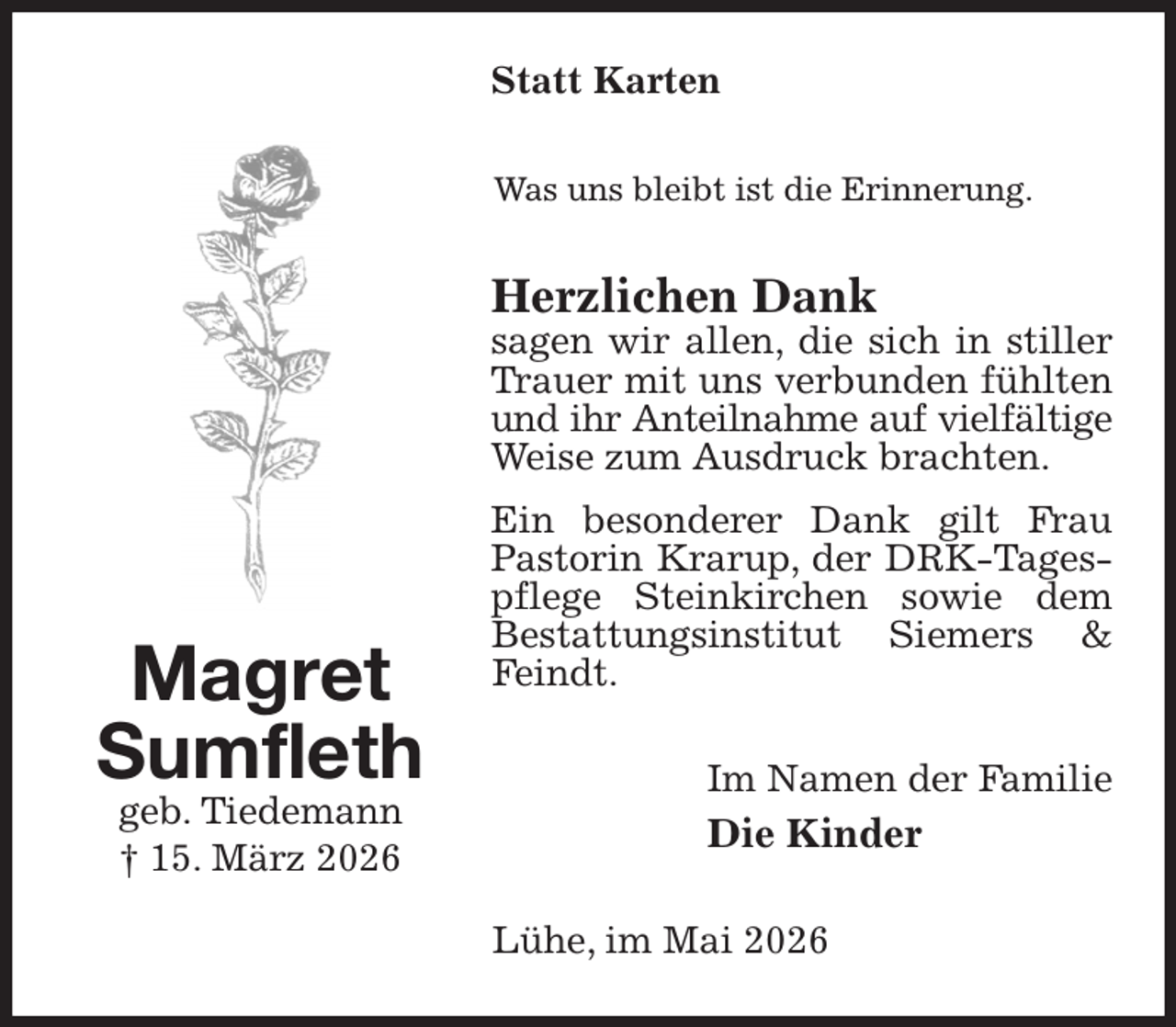 <p>Statt Karten<br />Was uns bleibt ist die Erinnerung.<br />Herzlichen Dank<br />sagen wir allen, die sich in stiller Trauer mit uns verbunden fühlten und ihr Anteilnahme auf vielfältige<br />Weise zum Ausdruck brachten.<br />Ein besonderer Dank gilt Frau Pastorin Krarup, der DRK-Tagespflege Steinkirchen sowie dem Bestattungsinstitut Siemers &amp; Feindt.<br />Im Namen der Familie<br />Die Kinder<br />Lühe, im Mai 2026<br />Magret<br />Sumfleth<br />geb. Tiedemann<br />† 15. März 2026</p>