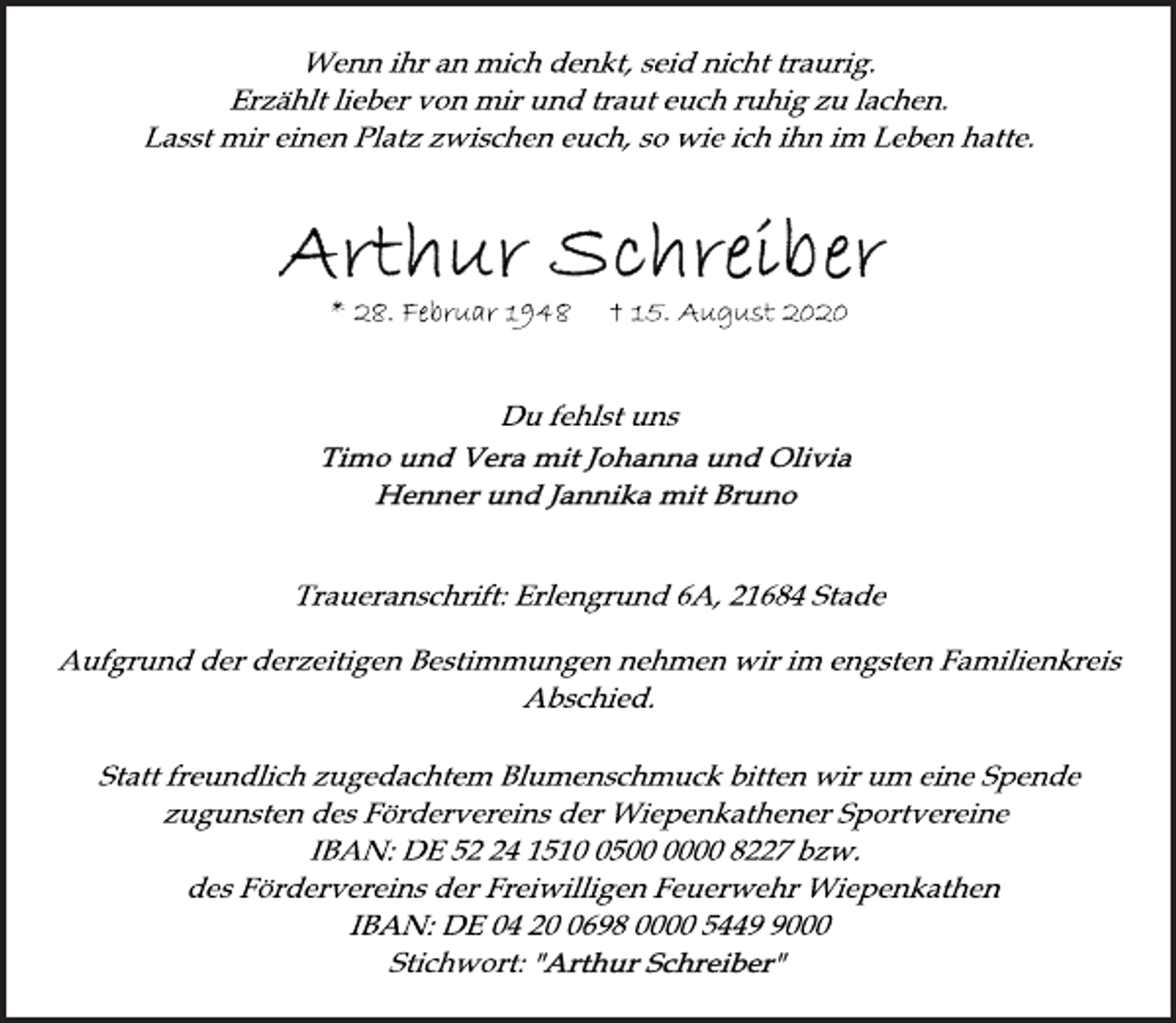 <p>Wenn ihr an mich denkt, seid nicht traurig. Erzählt lieber von mir<br />und traut euch ruhig zu lachen. Lasst mir einen Platz zwischen euch, so wie ich ihn im Leben hatte<br />Arthur Schreiber<br />*28. Februar 1948 † 15. August 2020<br />Du fehlst uns<br />Timo und Vera mit Johanna und Olivia<br />Henner und Jannika mit Bruno<br />Traueranschrift: Erlengrund 6A, 21684 Stade<br />Aufgrund der derzeitigen Bestimmungen nehmen wir im engsten Familienkreis Abschied.<br />Statt freundlich zugedachtem Blumenschmuck bitten wir um eine Spende zugunsten des Fördervereins der Wiepenkathener Sportvereine IBAN: DE 52 24 1510 05 00 0000 8227 bzw. des Fördervereins der Freiwilligen Feuerwehr Wiepenkathen<br />IBAN: DE 04 20 0698 00 00 5449 9000<br />Stichwort: "Arthur Schreiber"</p>
