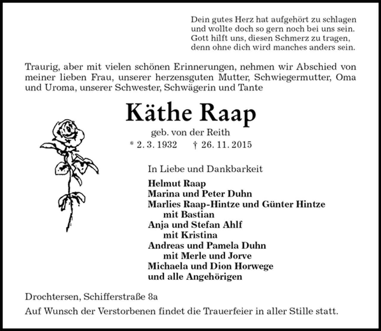 <p>Dein gutes Herz hat aufgehört zu schlagen<br />und wollte doch so gern noch bei uns sein.<br />Gott hilft uns, diesen Schmerz zu tragen,<br />denn ohne dich wird manches anders sein.<br />Traurig, aber mit vielen schönen Erinnerungen, nehmen wir Abschied von meiner lieben Frau, unserer herzensguten Mutter, Schwiegermutter, Oma und Uroma, unserer Schwester, Schwägerin und Tante<br />Käthe Raap<br />geb. von der Reith<br />* 2. 3. 1932 † 26. 11. 2015<br />In Liebe und Dankbarkeit<br />Helmut Raap<br />Marina und Peter Duhn<br />Marlies Raap-Hintze und Günter Hintze<br />mit Bastian<br />Anja und Stefan Ahlf<br />mit Kristina<br />Andreas und Pamela Duhn<br />mit Merle und Jorve<br />Michaela und Dion Horwege<br />und alle Angehörigen<br />Drochtersen, Schifferstraße 8a<br />Auf Wunsch der Verstorbenen findet die Trauerfeier in aller Stille statt.</p>