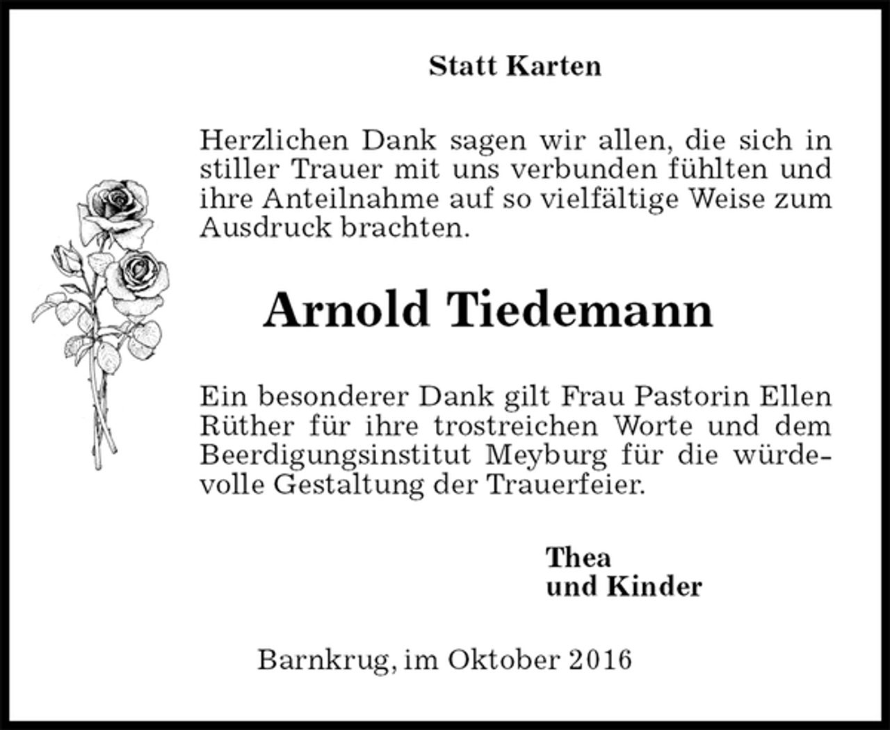 <p>Statt Karten<br />Herzlichen Dank sagen wir allen, die sich in stiller Trauer mit uns verbunden fühlten und ihre Anteilnahme auf so vielfältige Weise zum Ausdruck brachten.<br />Arnold Tiedemann<br />Ein besonderer Dank gilt Frau Pastorin Ellen Rüther für ihre trostreichen Worte und dem Beerdigungsinstitut Meyburg für die würdevolle Gestaltung der Trauerfeier.<br />Thea<br />und Kinder<br />Barnkrug, im Oktober 2016</p>