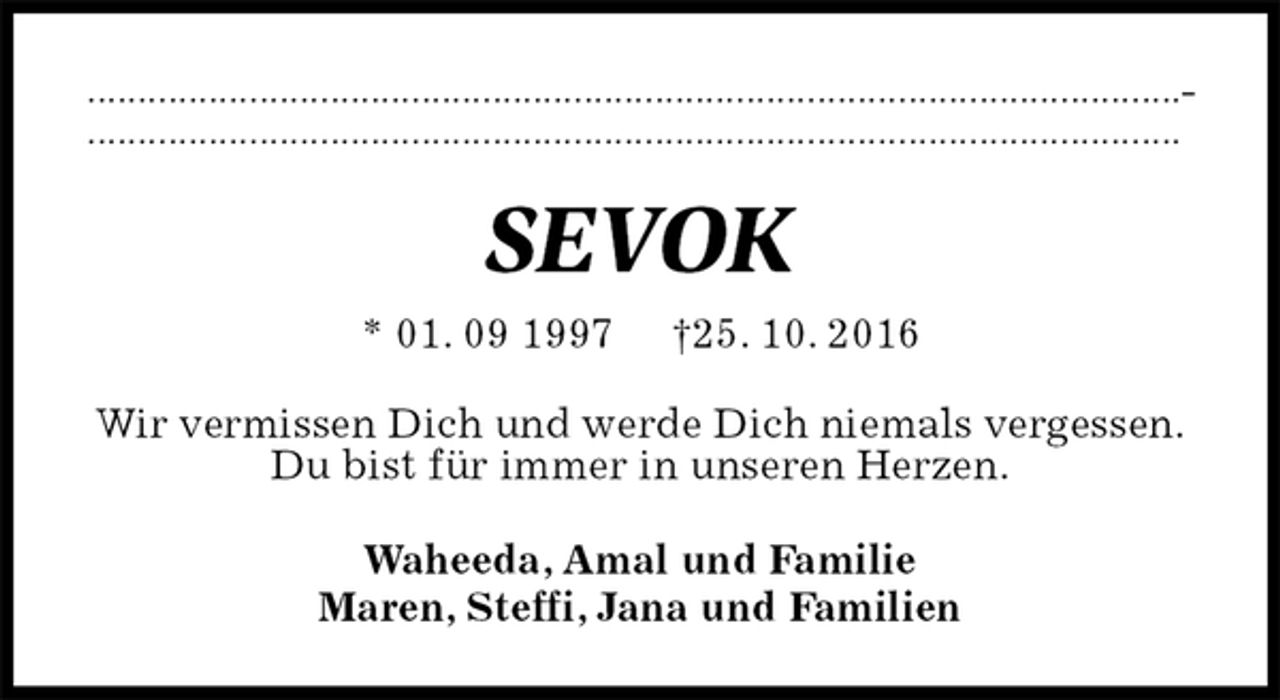 <p>............................................................​​...........................................................​.​..........................................................​..​....................................<br />SEVOK<br />* 01. 09 1997 †25. 10. 2016<br />Wir vermissen Dich und werde Dich niemals vergessen.<br />Du bist für immer in unseren Herzen.<br />Waheeda, Amal und Familie<br />Maren, Steffi, Jana und Familien</p>