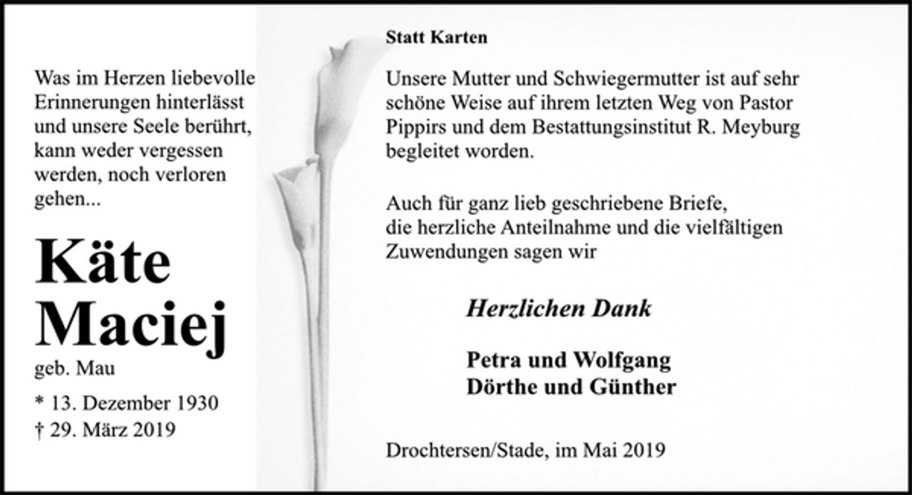 <p>Statt Karten<br />Unsere Mutter und Schwiegermutter ist auf sehr<br />schöne Weise auf ihrem letzten Weg von Pastor<br />Pippirs und dem Bestattungsinstitut R. Meyburg<br />begleitet worden.<br />Auch für ganz lieb geschriebene Briefe,<br />die herzliche Anteilnahme und die vielfältigen<br />Zuwendungen sagen wir<br />Herzlichen Dank<br />Petra und Wolfgang<br />Dörthe und Günther<br />Drochtersen/Stade, im Mai 2019<br />Was im Herzen liebevolle<br />Erinnerungen hinterlässt<br />und unsere Seele berührt,<br />kann weder vergessen<br />werden, noch verloren<br />gehen...<br />Käte<br />Maciej<br />geb. Mau<br />* 13. Dezember 1930<br />† 29. März 2019</p>