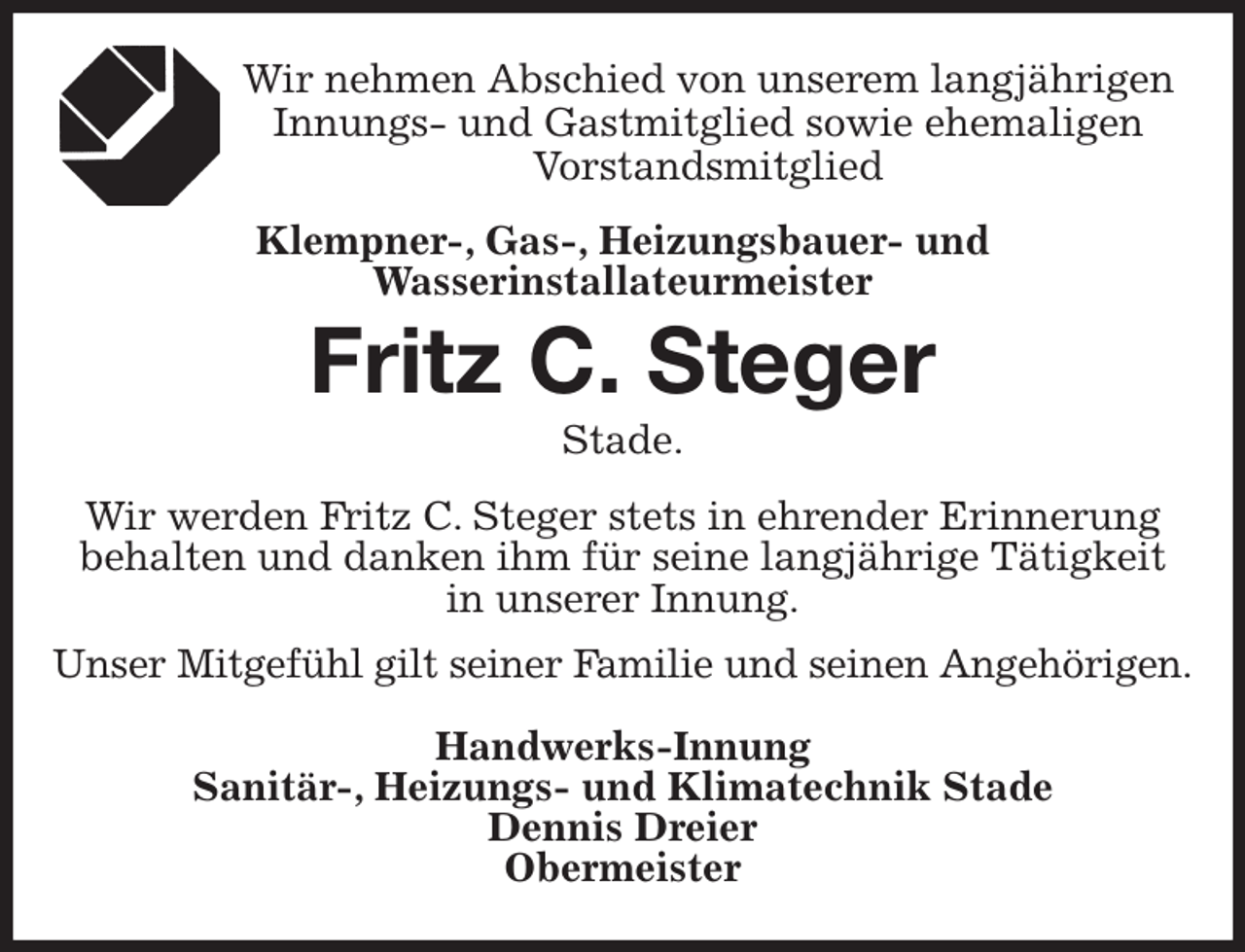 <p>Wir nehmen Abschied von unserem langjährigen<br />Innungs- und Gastmitglied sowie ehemaligen<br />Vorstandsmitglied<br />Klempner-, Gas-, Heizungsbauer- und<br />Wasserinstallateurmeister<br />Fritz C. Steger<br />Stade.<br />Wir werden Fritz C. Steger stets in ehrender Erinnerung<br />behalten und danken ihm für seine langjährige Tätigkeit<br />in unserer Innung.<br />Unser Mitgefühl gilt seiner Familie und seinen Angehörigen.</p><p>Handwerks-Innung<br />Sanitär-, Heizungs- und Klimatechnik Stade<br />Dennis Dreier<br />Obermeister</p>