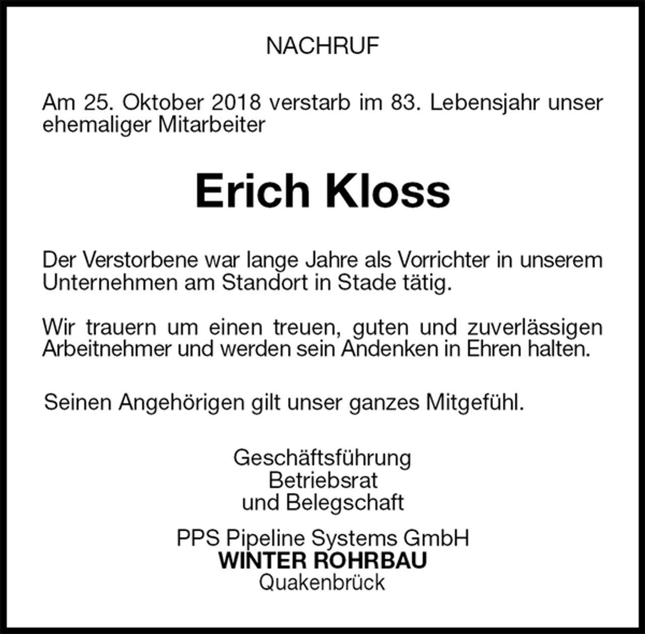 <p>NACHRUF<br />Am 25. Oktober 2018 verstarb im 83. Lebensjahr unser<br />ehemaliger Mitarbeiter<br />Erich Kloss<br />Der Verstorbene war lange Jahre als Vorrichter in unserem<br />Unternehmen am Standort in Stade tätig.</p>
<p>Wir trauern um einen treuen, guten und zuverlässigen<br />Arbeitnehmer und werden sein Andenken in Ehren halten.<br />Seinen Angehörigen gilt unser ganzes Mitgefühl.<br />Geschäftsführung<br />Betriebsrat<br />und Belegschaft<br />PPS Pipeline Systems GmbH<br />WINTER ROHRBAU<br />Quakenbrück</p>