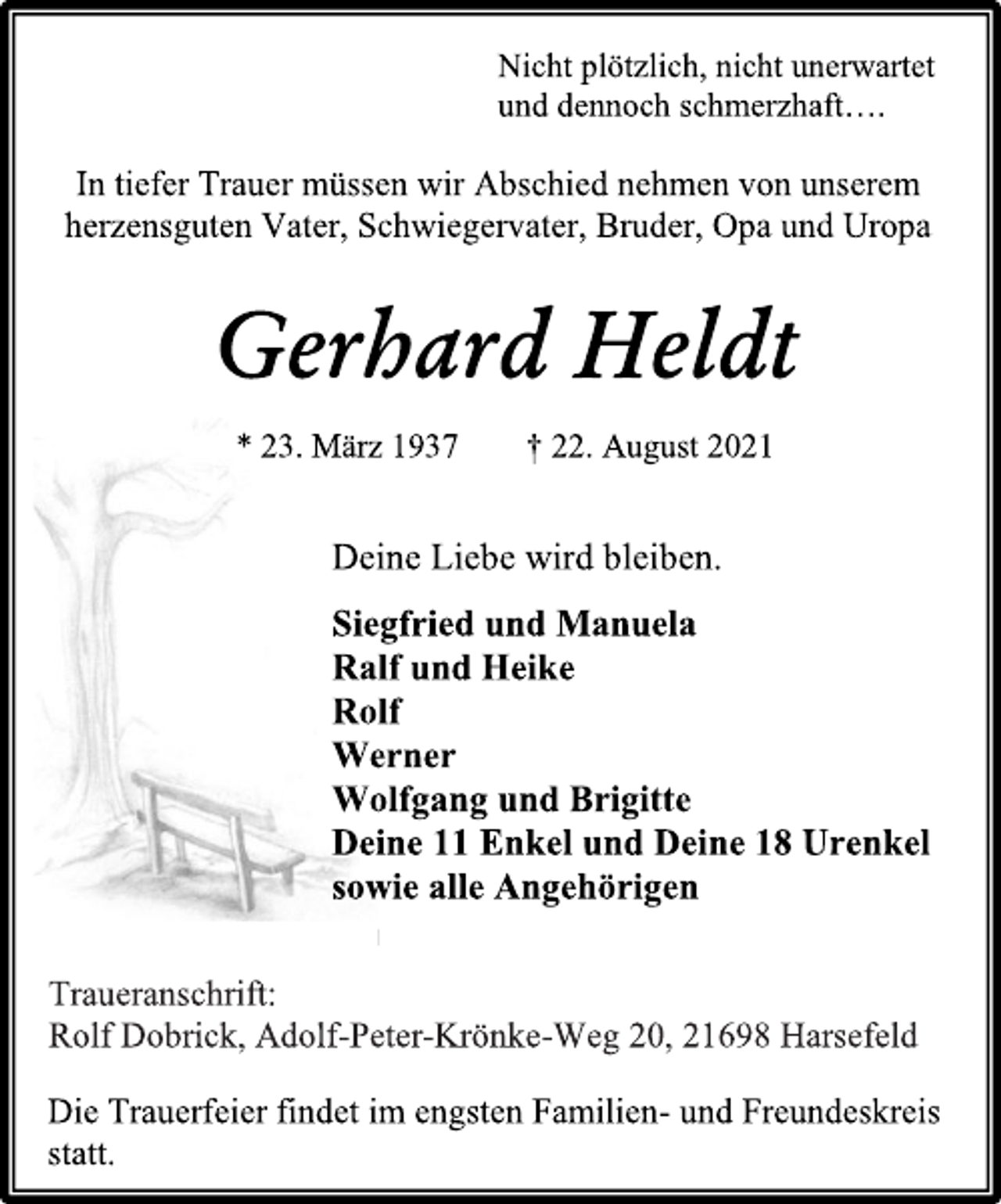<p>Nicht plötzlich, nicht unerwartet<br />und dennoch schmerzhaft….<br />In tiefer Trauer müssen wir Abschied nehmen von unserem<br />herzensguten Vater, Schwiegervater, Bruder, Opa und Uropa<br />Gerhard Heldt<br />* 23. März 1937 † 22. August 2021<br />Deine Liebe wird bleiben.<br />Siegfried und Manuela<br />Ralf und Heike<br />Rolf<br />Werner<br />Wolfgang und Brigitte<br />Deine 11 Enkel und Deine 18 Urenkel<br />sowie alle Angehörigen<br />Traueranschrift:<br />Rolf Dobrick, Adolf-Peter-Krönke-Weg 20, 21698 Harsefeld<br />Die Trauerfeier findet im engsten Familien- und Freundeskreis<br />statt.</p>