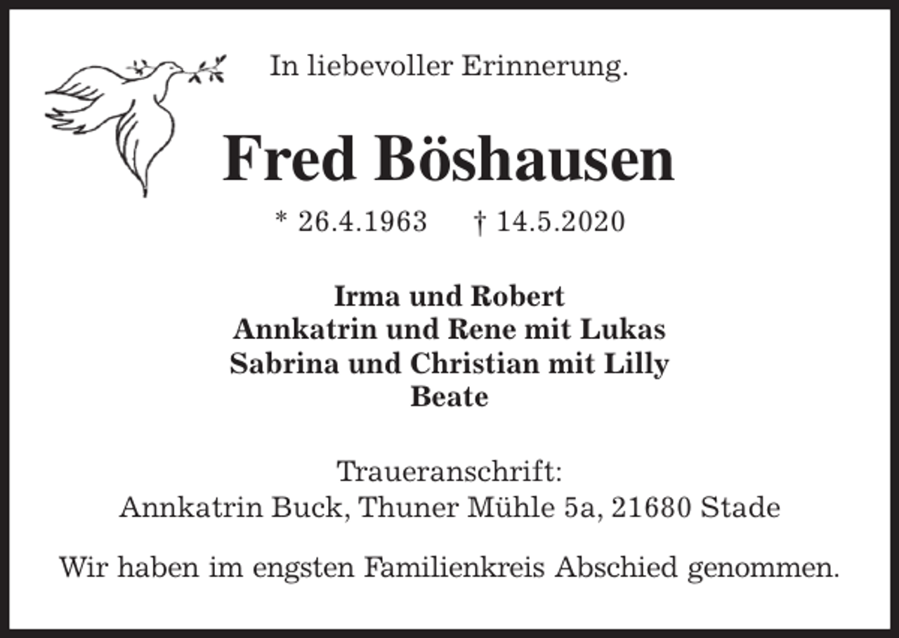 <p>In liebevoller Erinnerung.<br />Fred Böshausen<br />* 26.4.1963 † 14.5.2020<br />Irma und Robert<br />Annkatrin und Rene mit Lukas<br />Sabrina und Christian mit Lilly<br />Beate<br />Traueranschrift:<br />Annkatrin Buck, Thuner Mühle 5a, 21680 Stade</p>
<p>Wir haben im engsten Familienkreis Abschied genommen.</p>
