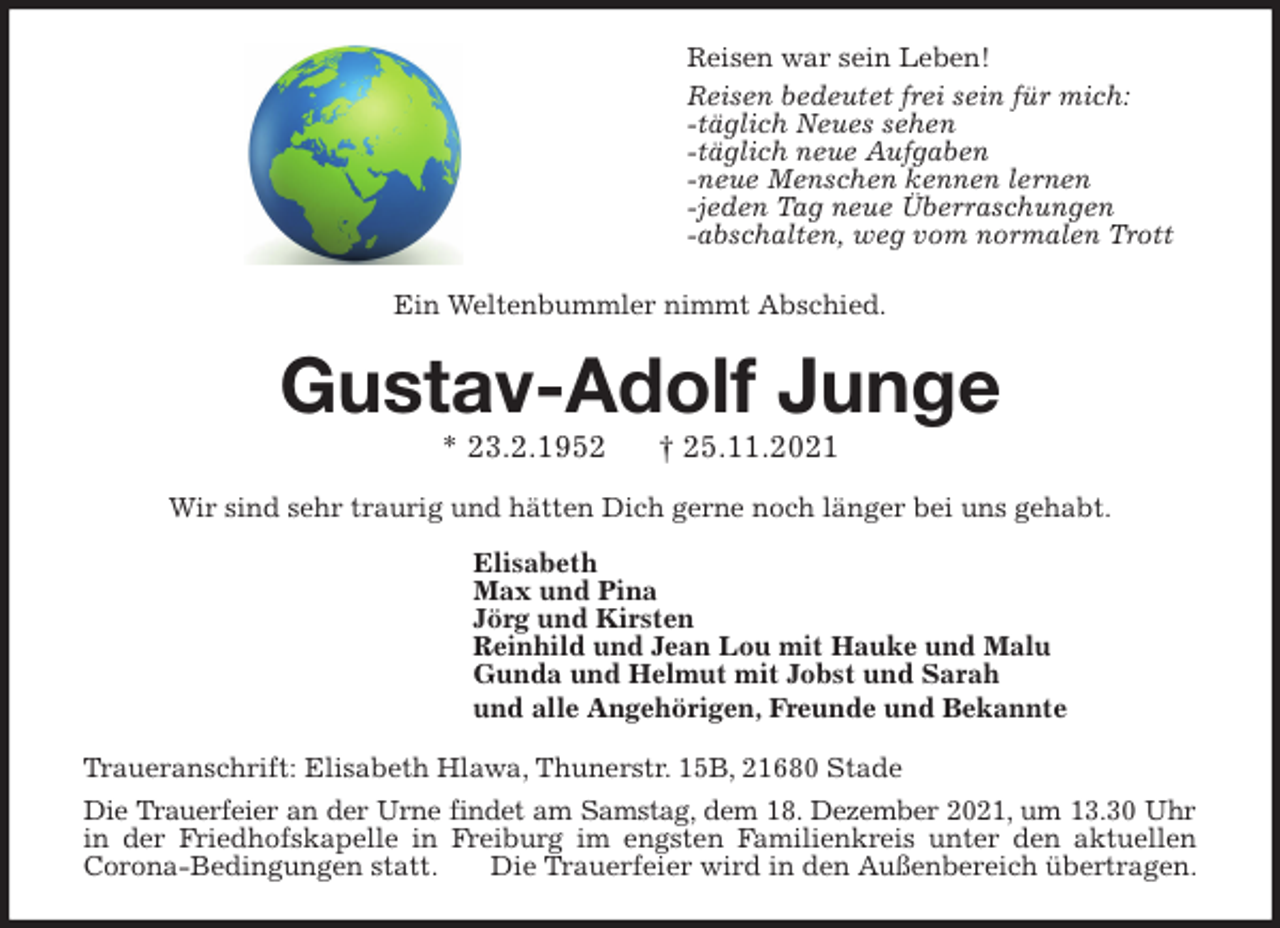 <p>Reisen war sein Leben!<br />Reisen bedeutet frei sein für mich:<br />-täglich Neues sehen<br />-täglich neue Aufgaben<br />-neue Menschen kennen lernen<br />-jeden Tag neue Überraschungen<br />-abschalten, weg vom normalen Trott</p>
<p>Ein Weltenbummler nimmt Abschied.<br />Gustav-Adolf Junge<br />* 23.2.1952 † 25.11.2021<br />Wir sind sehr traurig und hätten Dich gerne noch länger bei uns gehabt.<br />Elisabeth<br />Max und Pina<br />Jörg und Kirsten<br />Reinhild und Jean Lou mit Hauke und Malu<br />Gunda und Helmut mit Jobst und Sarah<br />und alle Angehörigen, Freunde und Bekannte<br />Traueranschrift: Elisabeth Hlawa, Thunerstr. 15B, 21680 Stade<br />Die Trauerfeier an der Urne findet am Samstag, dem 18. Dezember 2021, um 13.30 Uhr<br />in der Friedhofskapelle in Freiburg im engsten Familienkreis unter den aktuellen<br />Corona-Bedingungen statt. Die Trauerfeier wird in den Außenbereich übertragen.</p>