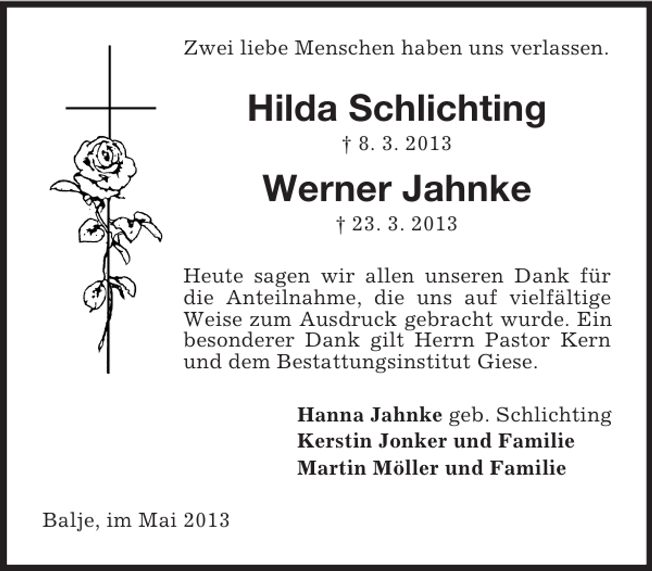 <p>Zwei liebe Menschen haben uns verlassen.</p><p>Hilda Schlichting<br />† 8. 3. 2013</p><p>Werner Jahnke<br />† 23. 3. 2013<br />Heute sagen wir allen unseren Dank für<br />die Anteilnahme, die uns auf vielfältige<br />Weise zum Ausdruck gebracht wurde. Ein<br />besonderer Dank gilt Herrn Pastor Kern<br />und dem Bestattungsinstitut Giese.<br />Hanna Jahnke geb. Schlichting<br />Kerstin Jonker und Familie<br />Martin Möller und Familie<br />Balje, im Mai 2013</p>