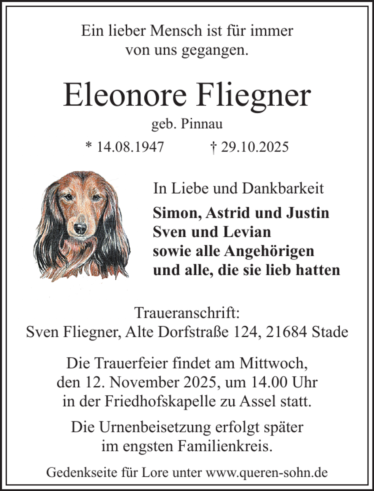 <p>Ein lieber Mensch ist für immer<br />von uns gegangen.</p><p>Eleonore Fliegner<br />geb. Pinnau</p><p>* 14.08.1947</p><p>† 29.10.2025</p><p>In Liebe und Dankbarkeit<br />Simon, Astrid und Justin<br />Sven und Levian<br />sowie alle Angehörigen<br />und alle, die sie lieb hatten<br />Traueranschrift:<br />Sven Fliegner, Alte Dorfstraße 124, 21684 Stade<br />Die Trauerfeier findet am Mittwoch,<br />den 12. November 2025, um 14.00 Uhr<br />in der Friedhofskapelle zu Assel statt.<br />Die Urnenbeisetzung erfolgt später<br />im engsten Familienkreis.<br />Gedenkseite für Lore unter www.queren-sohn.de</p>