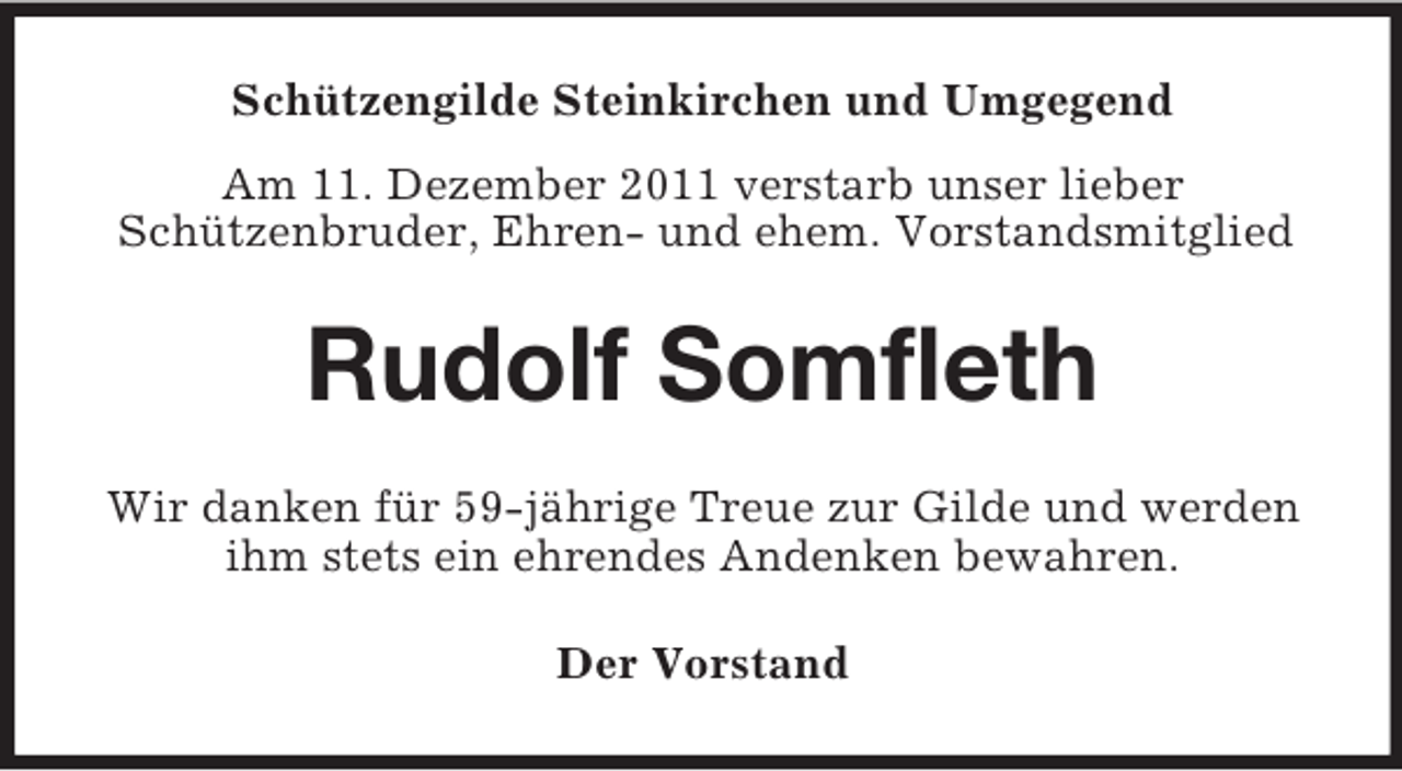 <p>Schützengilde Steinkirchen und Umgegend<br />Am 11. Dezember 2011 verstarb unser lieber<br />Schützenbruder, Ehren- und ehem. Vorstandsmitglied</p><p>Rudolf Somfleth<br />Wir danken für 59-jährige Treue zur Gilde und werden<br />ihm stets ein ehrendes Andenken bewahren.<br />Der Vorstand</p>