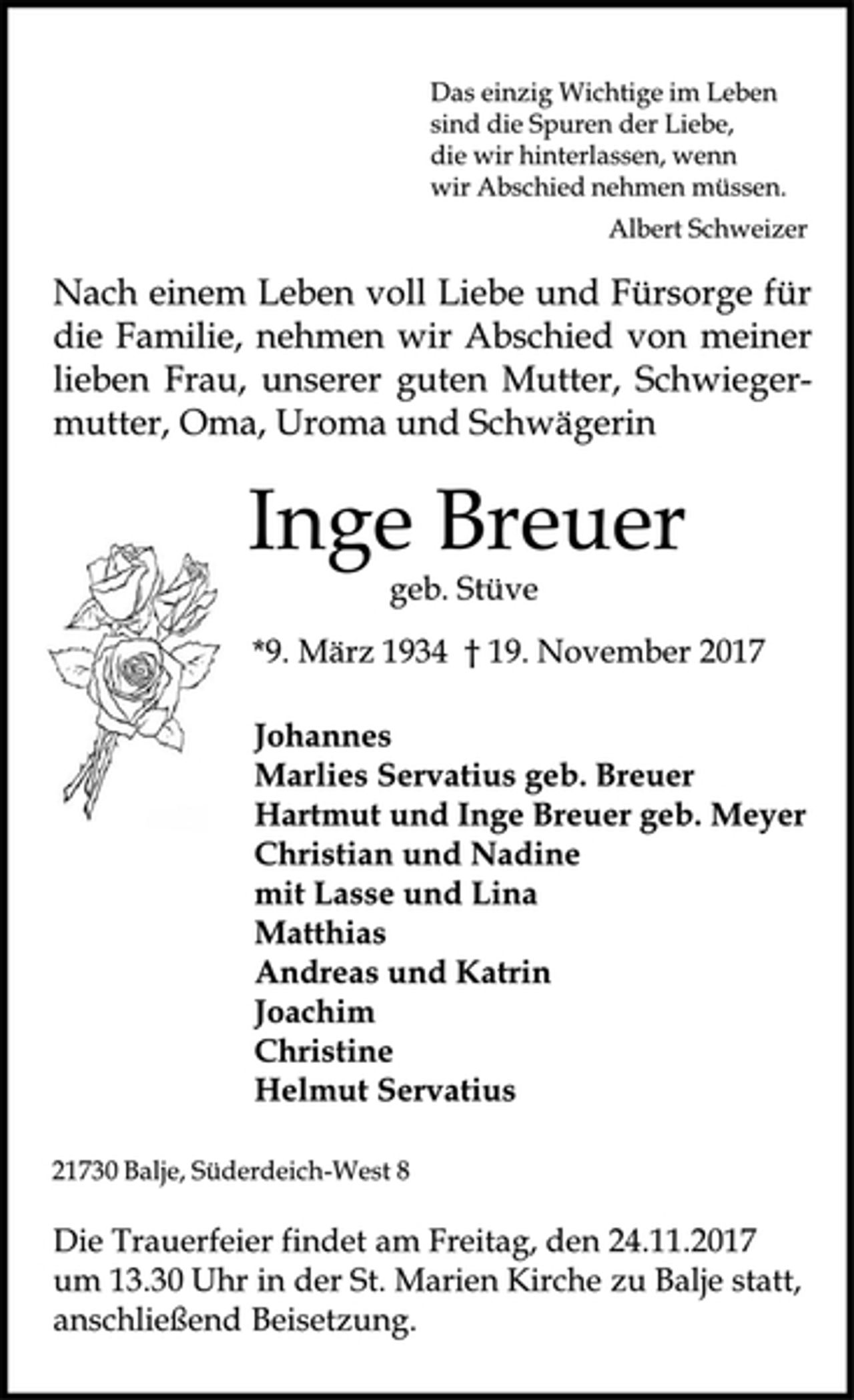 <p>Das einzig Wichtige im Leben<br />sind die Spuren der Liebe,<br />die wir hinterlassen, wenn<br />wir Abschied nehmen müssen.<br />Albert Schweizer<br />Nach einem Leben voll Liebe und Fürsorge für die Familie nehmen wir Abschied von meiner lieben Frau, unserer guten Mutter, Schwiegermutter, Oma, Uroma und Schwägerin<br />Inge Breuer<br />geb. Stüve<br />* 9. März 1934 + 19. November 2017<br />Johannes<br />Marlies Servatius geb. Breuer<br />Hartmut und Inge Breuer geb. Meyer<br />Christian und Nadine<br />mit Lasse und Lina<br />Matthias<br />Andreas und Katrin<br />Joachim<br />Christine<br />Helmut Servatius<br />21730 Balje, Süderdeich-West 8<br />Die Trauerfeier findet am Freitag, dem 24.11.2017, um 13.30 Uhr in der St. Marien Kirche zu Balje statt; anschließend Beisetzung.</p>