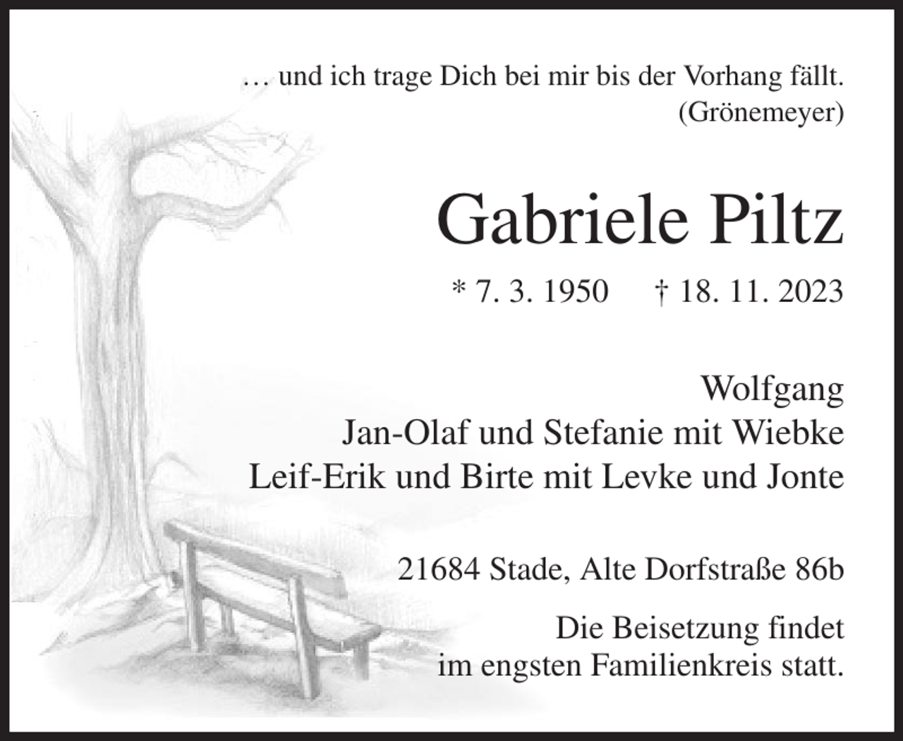 <p>… und ich trage Dich bei mir bis der Vorhang fällt.<br />(Grönemeyer)<br />Gabriele Piltz<br />* 7. 3. 1950 † 18. 11. 2023<br />Wolfgang<br />Jan-Olaf und Stefanie mit Wiebke<br />Leif-Erik und Birte mit Levke und Jonte<br />21684 Stade, Alte Dorfstraße 86b<br />Die Beisetzung findet<br />im engsten Familienkreis statt.</p>