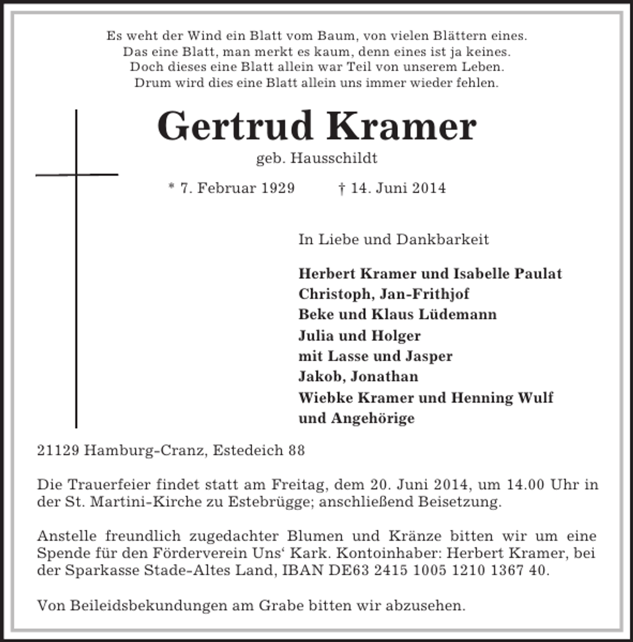 <p>Es weht der Wind ein Blatt vom Baum, von vielen Blättern eines.<br />Das eine Blatt, man merkt es kaum, denn eines ist ja keines.<br />Doch dieses eine Blatt allein war Teil von unserem Leben.<br />Drum wird dies eine Blatt allein uns immer wieder fehlen.<br />Gertrud Kramer<br />geb. Hausschildt<br />* 7. Februar 1929 † 14. Juni 2014</p><p>In Liebe und Dankbarkeit</p><p>Herbert Kramer und Isabelle Paulat<br />Christoph, Jan-Frithjof<br />Beke und Klaus Lüdemann<br />Julia und Holger<br />mit Lasse und Jasper<br />Jakob, Jonathan<br />Wiebke Kramer und Henning Wulf<br />und Angehörige<br />21129 Hamburg-Cranz, Estedeich 88</p><p>Die Trauerfeier findet statt am Freitag, dem 20. Juni 2014, um 14.00 Uhr in<br />der St. Martini-Kirche zu Estebrügge; anschließend Beisetzung.</p><p>Anstelle freundlich zugedachter Blumen und Kränze bitten wir um eine<br />Spende für den Förderverein Uns‘ Kark. Kontoinhaber: Herbert Kramer, bei der Sparkasse Stade-Altes Land, IBAN DE63 2415 1005 1210 1367 40.</p><p>Von Beileidsbekundungen am Grabe bitten wir abzusehen.</p>