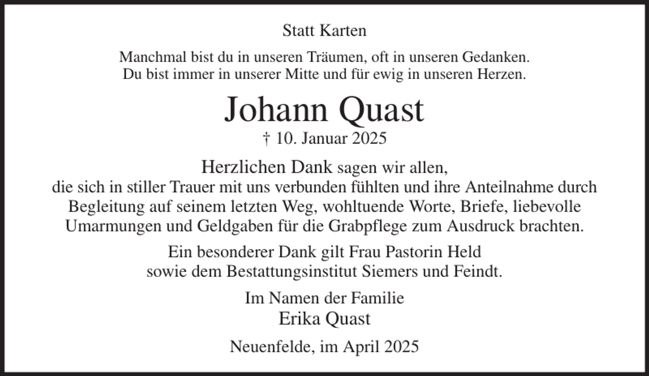 <p>Statt Karten<br />Manchmal bist du in unseren Träumen, oft in unseren Gedanken.<br />Du bist immer in unserer Mitte und für ewig in unseren Herzen.<br />Johann Quast<br />† 10. Januar 2025<br />Herzlichen Dank sagen wir allen,<br />die sich in stiller Trauer mit uns verbunden fühlten und ihre Anteilnahme durch Begleitung auf seinem letzten Weg, wohltuende Worte, Briefe, liebevolle<br />Umarmungen und Geldgaben für die Grabpflege zum Ausdruck brachten.<br />Ein besonderer Dank gilt Frau Pastorin Held<br />sowie dem Bestattungsinstitut Siemers und Feindt.<br />Im Namen der Familie<br />Erika Quast<br />Neuenfelde, im April 2025</p>