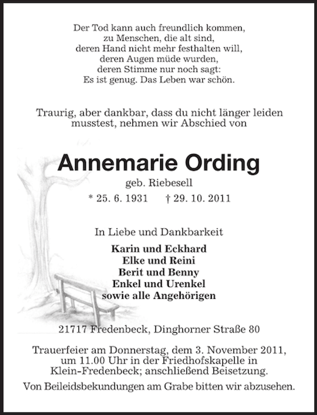 <p>Der Tod kann auch freundlich kommen,<br />zu Menschen, die alt sind,<br />deren Hand nicht mehr festhalten will,<br />deren Augen müde wurden,<br />deren Stimme nur noch sagt:<br />Es ist genug. Das Leben war schön.</p><p>Traurig, aber dankbar, dass du nicht länger leiden<br />musstest, nehmen wir Abschied von</p><p>Annemarie Ording<br />geb. Riebesell<br />* 25. 6. 1931<br />† 29. 10. 2011<br />In Liebe und Dankbarkeit<br />Karin und Eckhard<br />Elke und Reini<br />Berit und Benny<br />Enkel und Urenkel<br />sowie alle Angehörigen<br />21717 Fredenbeck, Dinghorner Straße 80<br />Trauerfeier am Donnerstag, dem 3. November 2011,<br />um 11.00 Uhr in der Friedhofskapelle in<br />Klein-Fredenbeck; anschließend Beisetzung.<br />Von Beileidsbekundungen am Grabe bitten wir abzusehen.</p>