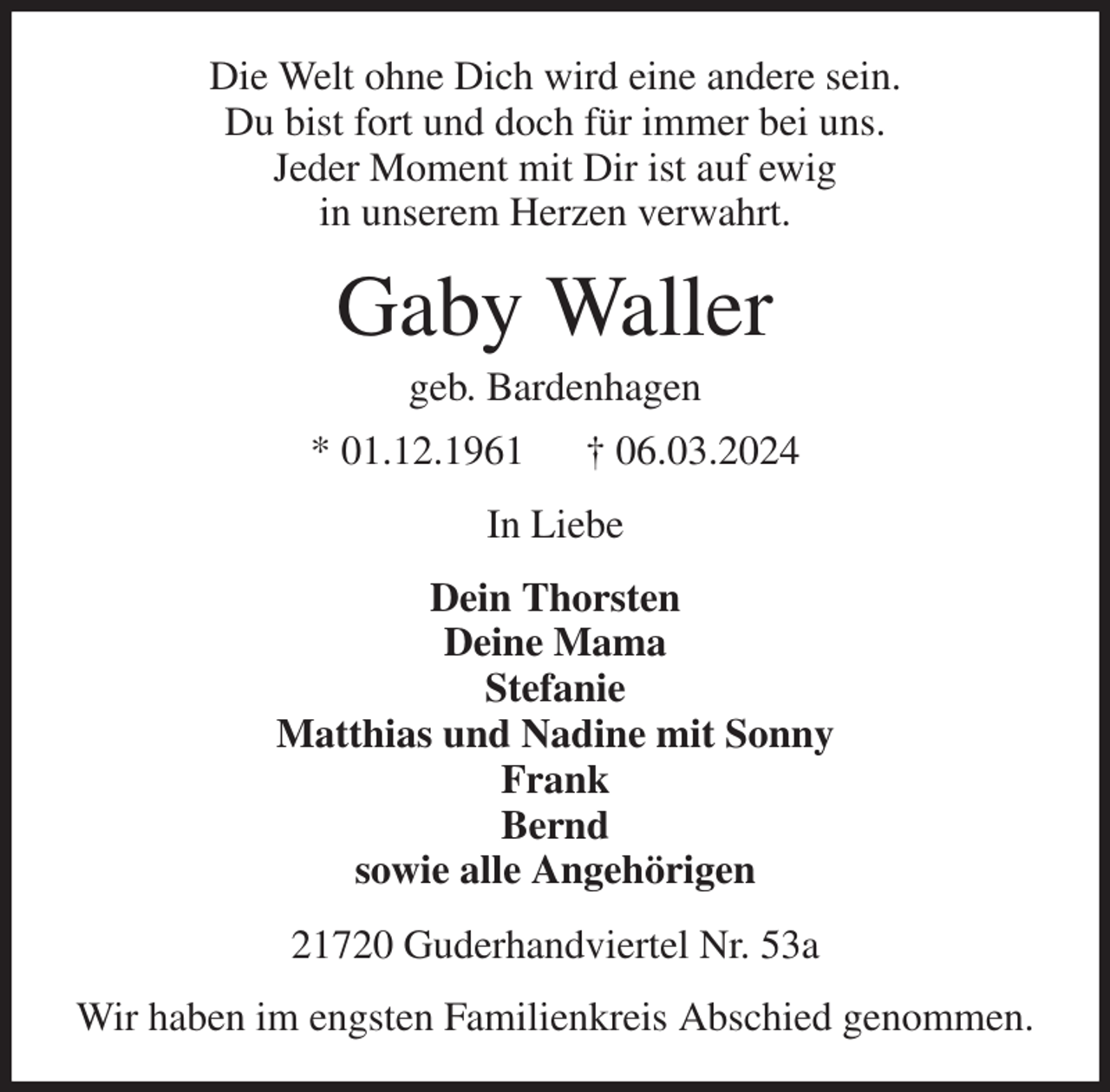 <p>Die Welt ohne Dich wird eine andere sein.<br />Du bist fort und doch für immer bei uns.<br />Jeder Moment mit Dir ist auf ewig<br />in unserem Herzen verwahrt.<br />Gaby Waller<br />geb. Bardenhagen<br />* 01.12.1961 † 06.03.2024<br />In Liebe<br />Dein Thorsten<br />Deine Mama<br />Stefanie<br />Matthias und Nadine mit Sonny<br />Frank<br />Bernd<br />sowie alle Angehörigen<br />21720 Guderhandviertel Nr. 53a<br />Wir haben im engsten Familienkreis Abschied genommen.</p>