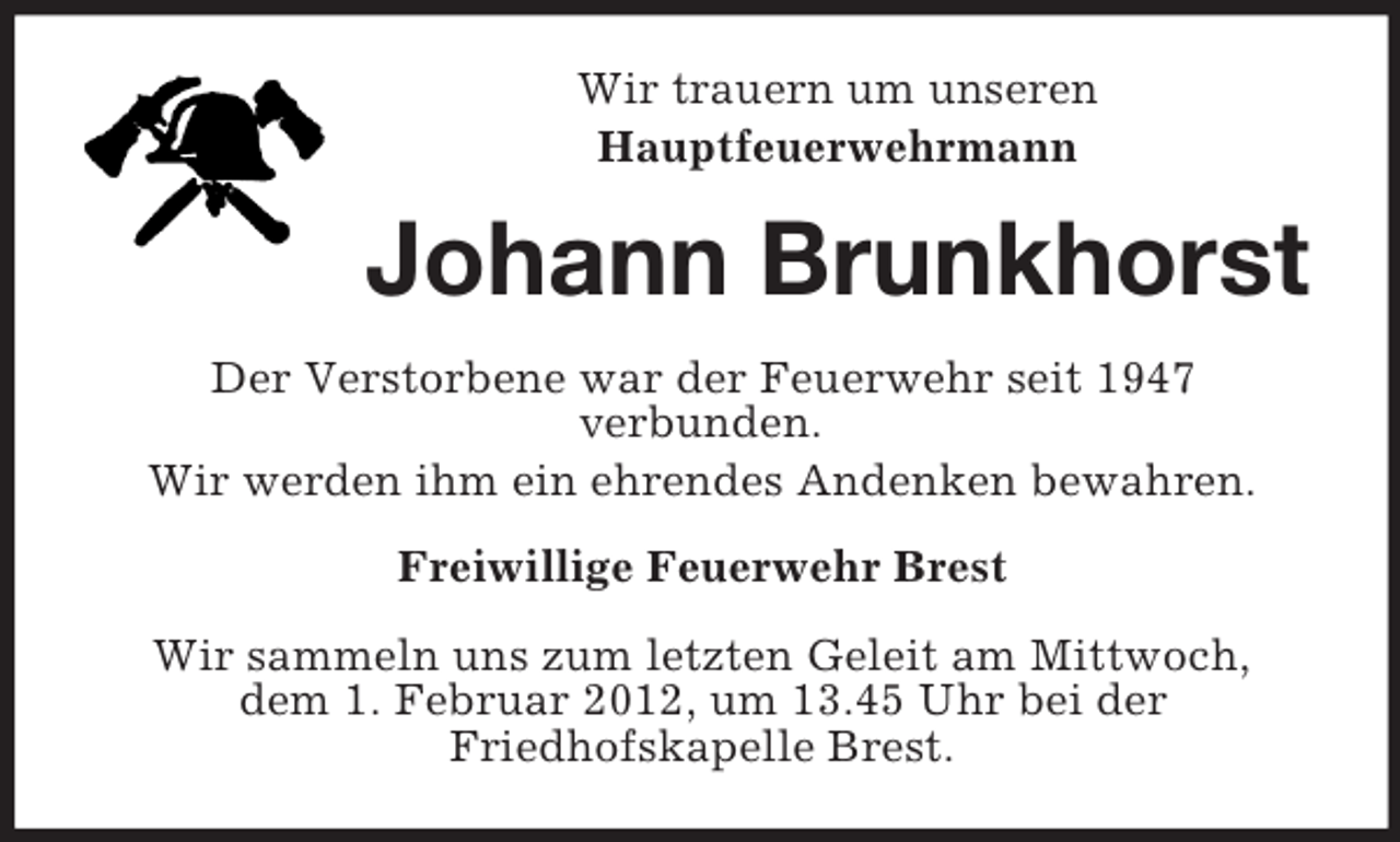 <p>Wir trauern um unseren<br />Hauptfeuerwehrmann</p><p>Johann Brunkhorst<br />Der Verstorbene war der Feuerwehr seit 1947<br />verbunden.<br />Wir werden ihm ein ehrendes Andenken bewahren.<br />Freiwillige Feuerwehr Brest<br />Wir sammeln uns zum letzten Geleit am Mittwoch,<br />dem 1. Februar 2012, um 13.45 Uhr bei der<br />Friedhofskapelle Brest.</p>