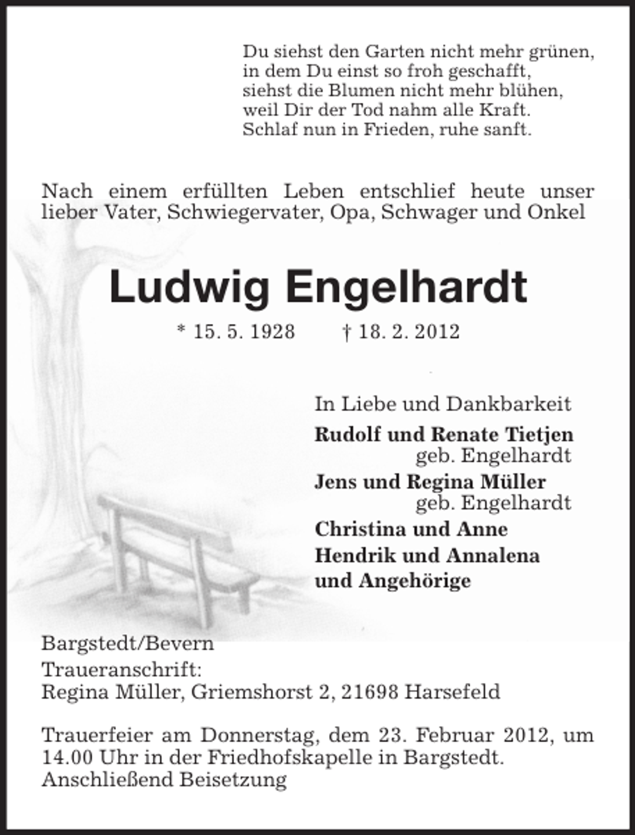 <p>Du siehst den Garten nicht mehr grünen,<br />in dem Du einst so froh geschafft,<br />siehst die Blumen nicht mehr blühen,<br />weil Dir der Tod nahm alle Kraft.<br />Schlaf nun in Frieden, ruhe sanft.</p><p>Nach einem erfüllten Leben entschlief heute unser<br />lieber Vater, Schwiegervater, Opa, Schwager und Onkel</p><p>Ludwig Engelhardt<br />* 15. 5. 1928</p><p>† 18. 2. 2012<br />In Liebe und Dankbarkeit<br />Rudolf und Renate Tietjen<br />geb. Engelhardt<br />Jens und Regina Müller<br />geb. Engelhardt<br />Christina und Anne<br />Hendrik und Annalena<br />und Angehörige</p><p>Bargstedt/Bevern<br />Traueranschrift:<br />Regina Müller, Griemshorst 2, 21698 Harsefeld<br />Trauerfeier am Donnerstag, dem 23. Februar 2012, um<br />14.00 Uhr in der Friedhofskapelle in Bargstedt.<br />Anschließend Beisetzung</p>