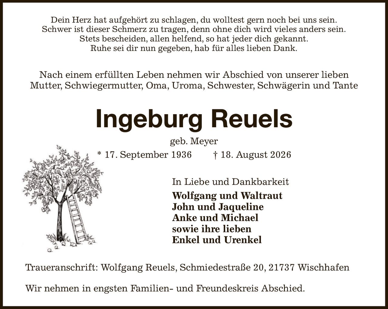 Dein Herz hat aufgehört zu schlagen, du wolltest gern noch bei uns sein.
Schwer ist dieser Schmerz zu tragen, denn ohne dich wird vieles anders sein.
Stets bescheiden, allen helfend, so hat jeder dich gekannt.
Ruhe sei dir nun gegeben, hab für alles lieben Dank.
Nach einem erfüllten Leben nehmen wir Abschied von unserer lieben
Mutter, Schwiegermutter, Oma, Uroma, Schwester, Schwägerin und Tante
Ingeburg Reuels
geb. Meyer
* 17. September 1936  † 18. August 2026
In Liebe und Dankbarkeit       
Wolfgang und Waltraut
John und Jaqueline
Anke und Michael
sowie ihre lieben
Enkel und Urenkel
Traueranschrift: Wolfgang Reuels, Schmiedestraße 20, 21737 Wischhafen

Wir nehmen in engsten Familien- und Freundeskreis Abschied.