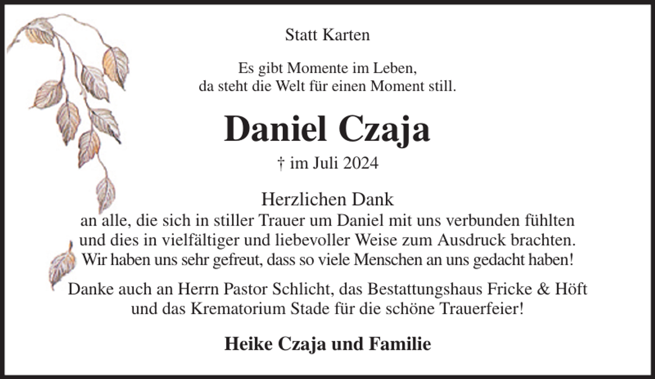 <p>Statt Karten<br />Es gibt Momente im Leben,<br />da steht die Welt für einen Moment still.<br />Daniel Czaja<br />† im Juli 2024<br />Herzlichen Dank<br />an alle, die sich in stiller Trauer um Daniel mit uns verbunden fühlten<br />und dies in vielfältiger und liebevoller Weise zum Ausdruck brachten.<br />Wir haben uns sehr gefreut, dass so viele Menschen an uns gedacht haben!<br />Danke auch an Herrn Pastor Schlicht, das Bestattungshaus Fricke &amp; Höft<br />und das Krematorium Stade für die schöne Trauerfeier!<br />Heike Czaja und Familie</p>
