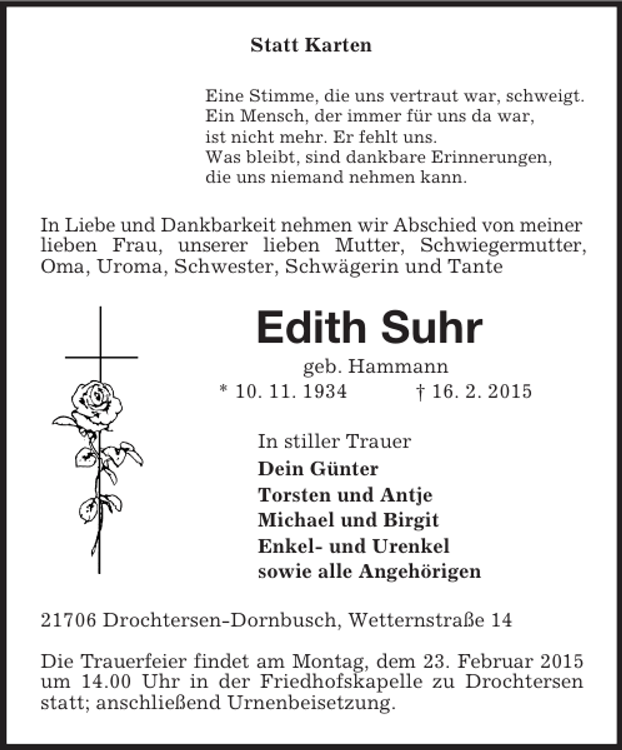 <p>Statt Karten<br />Eine Stimme, die uns vertraut war, schweigt.<br />Ein Mensch, der immer für uns da war,<br />ist nicht mehr. Er fehlt uns.<br />Was bleibt, sind dankbare Erinnerungen,<br />die uns niemand nehmen kann.<br />In Liebe und Dankbarkeit nehmen wir Abschied von meiner lieben Frau, unserer lieben Mutter, Schwiegermutter, Oma, Uroma, Schwester, Schwägerin und Tante<br />Edith Suhr<br />geb. Hammann<br />* 10. 11. 1934 † 16. 2. 2015<br />In stiller Trauer<br />Dein Günter<br />Torsten und Antje<br />Michael und Birgit<br />Enkel- und Urenkel<br />sowie alle Angehörigen<br />21706 Drochtersen-Dornbusch, Wetternstraße 14<br />Die Trauerfeier findet am Montag, dem 23. Februar 2015 um 14.00 Uhr in der Friedhofskapelle zu Drochtersen statt; anschließend Urnenbeisetzung.</p>