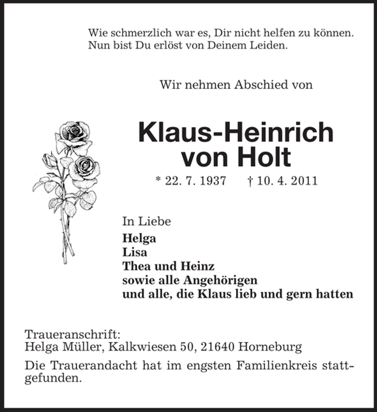 <p>Wie schmerzlich war es, Dir nicht helfen zu können. Nun bist Du erlöst von Deinem Leiden.</p><p>Wir nehmen Abschied von</p><p>Klaus-Heinrich von Holt<br />* 22. 7. 1937 † 10. 4. 2011 In Liebe Helga Lisa Thea und Heinz sowie alle Angehörigen und alle, die Klaus lieb und gern hatten Traueranschrift: Helga Müller, Kalkwiesen 50, 21640 Horneburg Die Trauerandacht hat im engsten Familienkreis stattgefunden.</p>