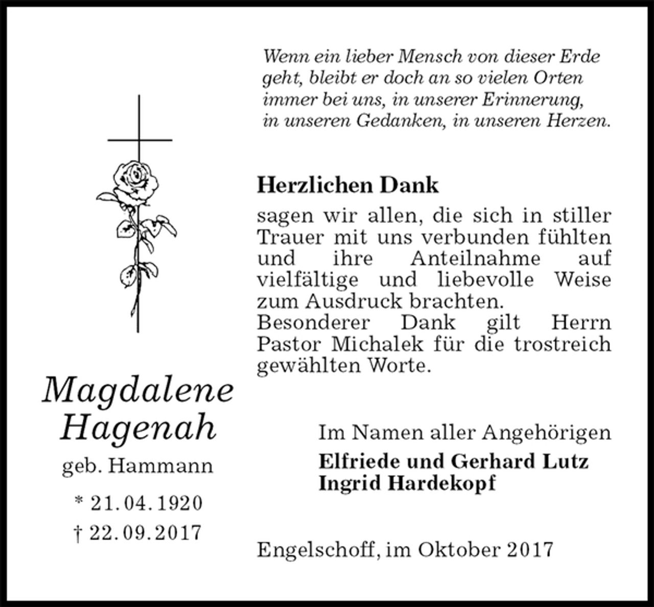 <p>Wenn ein lieber Mensch von dieser Erde geht, bleibt er doch an so vielen Orten immer bei uns, in unserer Erinnerung,<br />in unseren Gedanken, in unseren Herzen.<br />Herzlichen Dank<br />sagen wir allen, die sich in stiller<br />Trauer mit uns verbunden fühlten<br />und ihre Anteilnahme auf<br />vielfältige und liebevolle Weise zum Ausdruck brachten.<br />Besonderer Dank gilt Herrn<br />Pastor Michalek für die trostreich<br />gewählten Worte.<br />Im Namen aller Angehörigen<br />Elfriede und Gerhard Lutz<br />Ingrid Hardekopf<br />Engelschoff, im Oktober 2017<br />Magdalene<br />Hagenah<br />geb. Hammann<br />* 21. 04. 1920<br />† 22. 09. 2017</p>