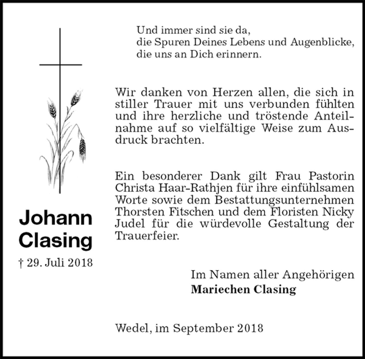 <p>Und immer sind sie da,<br />die Spuren Deines Lebens und Augenblicke,<br />die uns an Dich erinnern.<br />Wir danken von Herzen allen, die sich in stiller Trauer mit uns verbunden fühlten und ihre herzliche und tröstende Anteilnahme auf so vielfältige Weise zum Ausdruck brachten.</p><p>Ein besonderer Dank gilt Frau Pastorin Christa Haar-Rathjen für ihre einfühlsamen Worte sowie dem Bestattungsunternehmen Thorsten Fitschen und dem Floristen Nicky Judel für die würdevolle Gestaltung der Trauerfeier.<br />Im Namen aller Angehörigen<br />Mariechen Clasing<br />Wedel, im September 2018<br />Johann<br />Clasing<br />† 29. Juli 2018</p>