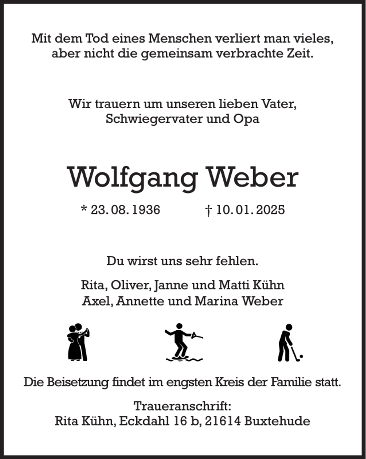<p>Mit dem Tod eines Menschen verliert man vieles,<br />aber nicht die gemeinsam verbrachte Zeit.<br />Wir trauern um unseren lieben Vater,<br />Schwiegervater und Opa<br />Wolfgang Weber<br />* 23. 08. 1936 † 10. 01. 2025<br />Du wirst uns sehr fehlen.<br />Rita, Oliver, Janne und Matti Kühn<br />Axel, Annette und Marina Weber</p><p>Die Beisetzung findet im engsten Kreis der Familie statt.<br />Traueranschrift:<br />Rita Kühn, Eckdahl 16 b, 21614 Buxtehude</p>