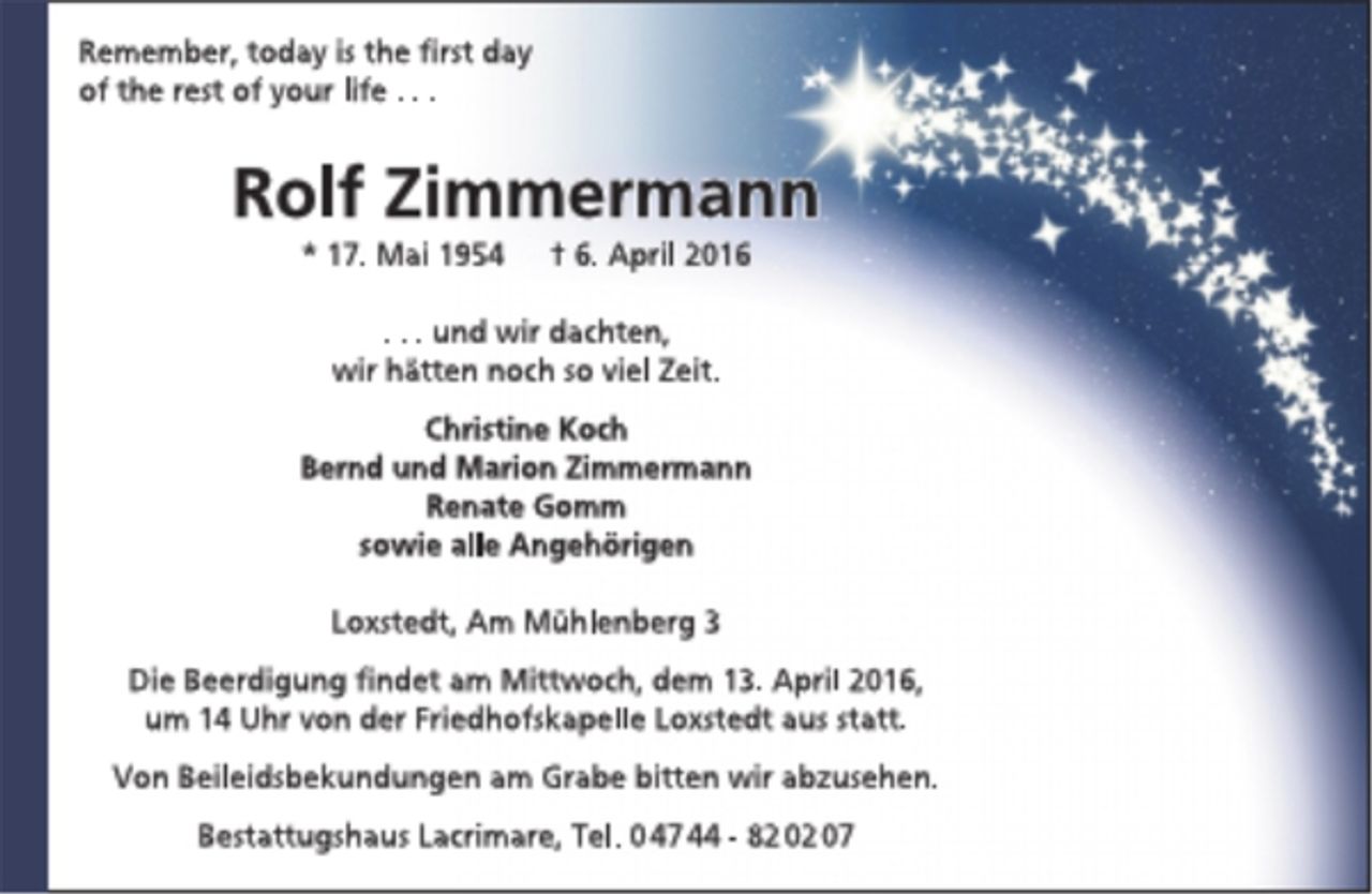 <p>Remember, today is the first day<br />of the rest of your life ...<br />Rolf Zimmermann<br />* 17. Mai 1954 + 6. April 2016<br />... und wir dachten,<br />wir hätten noch so viel Zeit.<br />Christine Koch<br />Bernd und Marion Zimmermann<br />Renate Gomm<br />sowie alle Angehörigen<br />Loxstedt, Am Mühlenberg 3<br />Die Beerdigung findet am Mittwoch, dem 13. April 2016,<br />um 14 Uhr von der Friedhofskapelle Loxstedt aus statt.<br />Von Beileidsbekundungen am Grabe bitten wir abzusehen.<br />Bestattungshaus Lacrimare, Tel. 0 47 44 - 82 02 07</p>